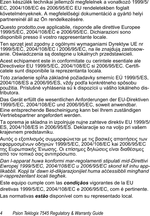 4 Psion Teklogix 7545 Regulatory &amp; Warranty GuideEzen készülék technikai jellemzői megfelelnek a vonatkozó 1999/5/EC, 2004/108/EC és 2006/95/EC EU rendeletekben foglalt követelményeknek. A megfelelőségi dokumentáció a gyártó helyi partnereinél áll az Ön rendelkezésére.Questo prodotto,ove applicabile, risponde alle direttive Europee 1999/5/EC, 2004/108/EC e 2006/95/EC. Dichiarazioni sono disponibili presso il vostro rappresentante locale.Ten sprzęt jest zgodny z ogólnymi wymaganiami Dyrektyw UE nr 1999/5/EC, 2004/108/EC i 2006/95/EC, na ile znajdują zastosow-anie. Oświadczenia są dostępne u lokalnych przedstawicieli.Acest echipament este in conformitate cu cerintele esentiale ale Directivelor EU 1999/5/EC, 2004/108/EC si 2006/95/EC. Certifi-catele sunt disponibile la reprezentanta locala.Toto zariadenie spĺňa základné požiadavky smerníc EÚ 1999/5/ES, 2004/108/ES a 2006/95/ES, vždy podľa konkrétneho spôsobu použitia. Príslušné vyhlásenia sú k dispozícii u vášho lokálneho dis-tributora.Das Gerät erfüllt die wesentlichen Anforderungen der EU-Direktiven 1999/5/EC, 2004/108/EC und 2006/95/EC, soweit anwendbar.Eine entsprechende Bescheinigung kann bei Ihrem zuständigen Vertriebspartner angefordert werden.Ta oprema je skladna in izpolnjuje nujne zahteve direktiv EU 1999/5/ES, 2004/108/ES in 2006/95/ES. Deklaracije so na voljo pri vašem krajevnem predstavniku.Αυτός ο εξοπλισμός συμμορφώνεται με τις βασικές απαιτήσεις των εφαρμοσμένων οδηγιών 1999/5/EC, 2004/108/EC kai 2006/95/EC της Ευρωπαικής Ένωσης. Οι επίσημες δηλώσεις είναι διαθέσιμες από τον τοπικό σας αντιπρόσωπο.Dan l-apparat huwa konformi mar-regolamenti stipulati mid-Direttivi Ewropej 1999/5/EC, 2004/108/EC u 2006/95/EC skond kif inhu app-likabbli. Kopji ta’ dawn id-dikjarazjonijiet huma aċċessibbli mingħand ir-rappreżentant locali tiegħek.Este equipo cumple com las condiçãos vigorantes de la EU diretivas 1999/5/EC, 2004/108/EC e 2006/95/EC, com é pertinente.Las normativas estão disponível com su representado local.