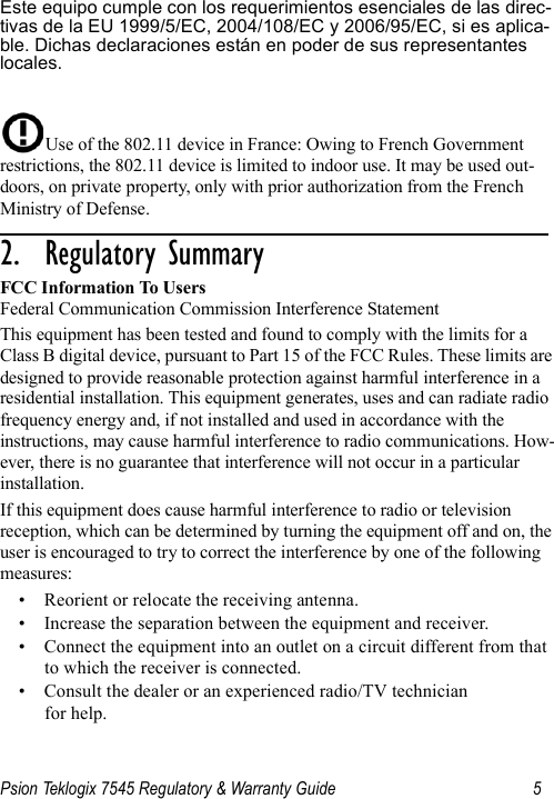 Psion Teklogix 7545 Regulatory &amp; Warranty Guide 5Este equipo cumple con los requerimientos esenciales de las direc-tivas de la EU 1999/5/EC, 2004/108/EC y 2006/95/EC, si es aplica-ble. Dichas declaraciones están en poder de sus representantes locales.Use of the 802.11 device in France: Owing to French Government restrictions, the 802.11 device is limited to indoor use. It may be used out-doors, on private property, only with prior authorization from the French Ministry of Defense. 2.  Regulatory Summary                       FCC Information To UsersFederal Communication Commission Interference StatementThis equipment has been tested and found to comply with the limits for a Class B digital device, pursuant to Part 15 of the FCC Rules. These limits are designed to provide reasonable protection against harmful interference in a residential installation. This equipment generates, uses and can radiate radio frequency energy and, if not installed and used in accordance with the instructions, may cause harmful interference to radio communications. How-ever, there is no guarantee that interference will not occur in a particular installation. If this equipment does cause harmful interference to radio or television reception, which can be determined by turning the equipment off and on, the user is encouraged to try to correct the interference by one of the following measures:• Reorient or relocate the receiving antenna.• Increase the separation between the equipment and receiver.• Connect the equipment into an outlet on a circuit different from that to which the receiver is connected.• Consult the dealer or an experienced radio/TV technician for help.