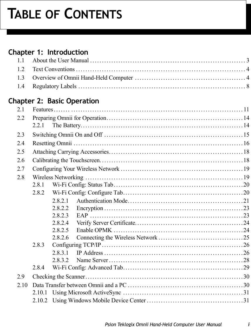 Psion Teklogix Omnii Hand-Held Computer User Manual iTABLE OF CONTENTSChapter 1:  Introduction1.1 About the User Manual..................................................................31.2 Text Conventions........................................................................41.3 Overview of Omnii Hand-Held Computer ...............................................41.4 Regulatory Labels .......................................................................8Chapter 2:  Basic Operation2.1     Features....... .........................................................................112.2 Preparing Omnii for Operation..........................................................142.2.1 The Battery.....................................................................142.3 Switching Omnii On and Off ...........................................................152.4 Resetting Omnii ........................................................................162.5 Attaching Carrying Accessories.........................................................182.6 Calibrating the Touchscreen.............................................................182.7 Configuring Your Wireless Network ....................................................192.8 Wireless Networking ...................................................................192.8.1 Wi-Fi Config: Status Tab.......................................................202.8.2 Wi-Fi Config: Configure Tab...................................................202.8.2.1 Authentication Mode.................................................212.8.2.2 Encryption...........................................................232.8.2.3 EAP .................................................................232.8.2.4 Verify Server Certificate..............................................242.8.2.5 Enable OPMK .......................................................242.8.2.6 Connecting the Wireless Network....................................252.8.3 Configuring TCP/IP............................................................262.8.3.1 IP Address...........................................................262.8.3.2 Name Server.........................................................282.8.4 Wi-Fi Config: Advanced Tab...................................................292.9 Checking the Scanner...................................................................302.10 Data Transfer between Omnii and a PC .................................................302.10.1 Using Microsoft ActiveSync ...................................................312.10.2 Using Windows Mobile Device Center . ........................................31