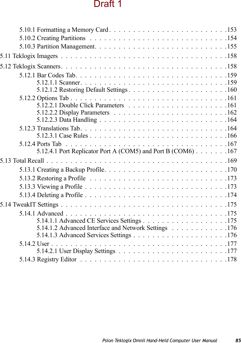 Psion Teklogix Omnii Hand-Held Computer User Manual 855.10.1 Formatting a Memory Card.........................1535.10.2 Creating Partitions .............................1545.10.3 Partition Management............................1555.11 Teklogix Imagers...................................1585.12 Teklogix Scanners...................................1585.12.1 Bar Codes Tab................................1595.12.1.1 Scanner...............................1595.12.1.2 Restoring Default Settings.....................1605.12.2 Options Tab.................................1615.12.2.1 Double Click Parameters .....................1615.12.2.2 Display Parameters ........................1625.12.2.3 Data Handling...........................1645.12.3 Translations Tab...............................1645.12.3.1 Case Rules.............................1665.12.4 Ports Tab ..................................1675.12.4.1 Port Replicator Port A (COM5) and Port B (COM6).......1675.13 Total Recall . .....................................1695.13.1 Creating a Backup Profile. .........................1705.13.2 Restoring a Profile .............................1735.13.3 Viewing a Profile..............................1735.13.4 Deleting a Profile..............................1745.14 TweakIT Settings...................................1755.14.1 Advanced..................................1755.14.1.1 Advanced CE Services Settings..................1755.14.1.2 Advanced Interface and Network Settings ............1765.14.1.3 Advanced Services Settings....................1765.14.2 User.....................................1775.14.2.1 User Display Settings.......................1775.14.3 Registry Editor...............................178Draft 1