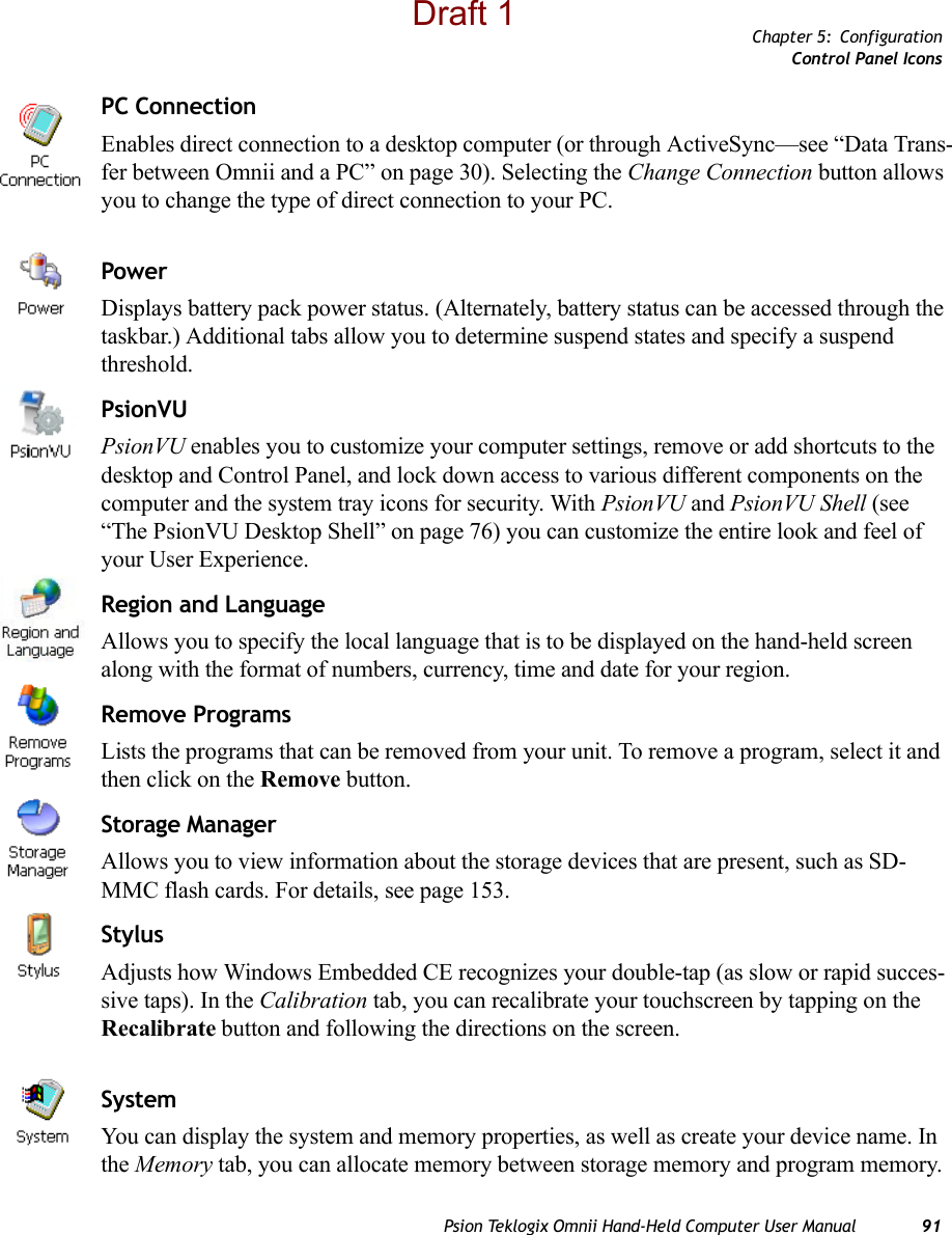 Chapter 5: ConfigurationControl Panel IconsPsion Teklogix Omnii Hand-Held Computer User Manual 91PC ConnectionEnables direct connection to a desktop computer (or through ActiveSync—see “Data Trans-fer between Omnii and a PC” on page 30). Selecting the Change Connection button allows you to change the type of direct connection to your PC.PowerDisplays battery pack power status. (Alternately, battery status can be accessed through the taskbar.) Additional tabs allow you to determine suspend states and specify a suspend threshold. PsionVUPsionVU enables you to customize your computer settings, remove or add shortcuts to the desktop and Control Panel, and lock down access to various different components on the computer and the system tray icons for security. With PsionVU and PsionVU Shell (see “The PsionVU Desktop Shell” on page 76) you can customize the entire look and feel of your User Experience. Region and LanguageAllows you to specify the local language that is to be displayed on the hand-held screen along with the format of numbers, currency, time and date for your region. Remove ProgramsLists the programs that can be removed from your unit. To remove a program, select it and then click on the Remove button.Storage ManagerAllows you to view information about the storage devices that are present, such as SD-MMC flash cards. For details, see page 153.StylusAdjusts how Windows Embedded CE recognizes your double-tap (as slow or rapid succes-sive taps). In the Calibration tab, you can recalibrate your touchscreen by tapping on the Recalibrate button and following the directions on the screen.SystemYou can display the system and memory properties, as well as create your device name. In the Memory tab, you can allocate memory between storage memory and program memory. Draft 1