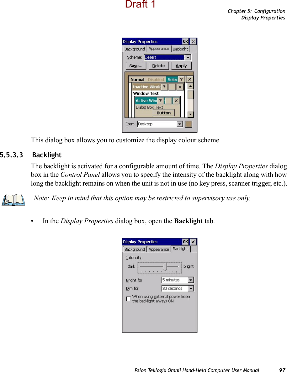 Chapter 5: ConfigurationDisplay PropertiesPsion Teklogix Omnii Hand-Held Computer User Manual 97This dialog box allows you to customize the display colour scheme.5.5.3.3  BacklightThe backlight is activated for a configurable amount of time. The Display Properties dialog box in the Control Panel allows you to specify the intensity of the backlight along with how long the backlight remains on when the unit is not in use (no key press, scanner trigger, etc.). •In the Display Properties dialog box, open the Backlight tab.Note: Keep in mind that this option may be restricted to supervisory use only.Draft 1