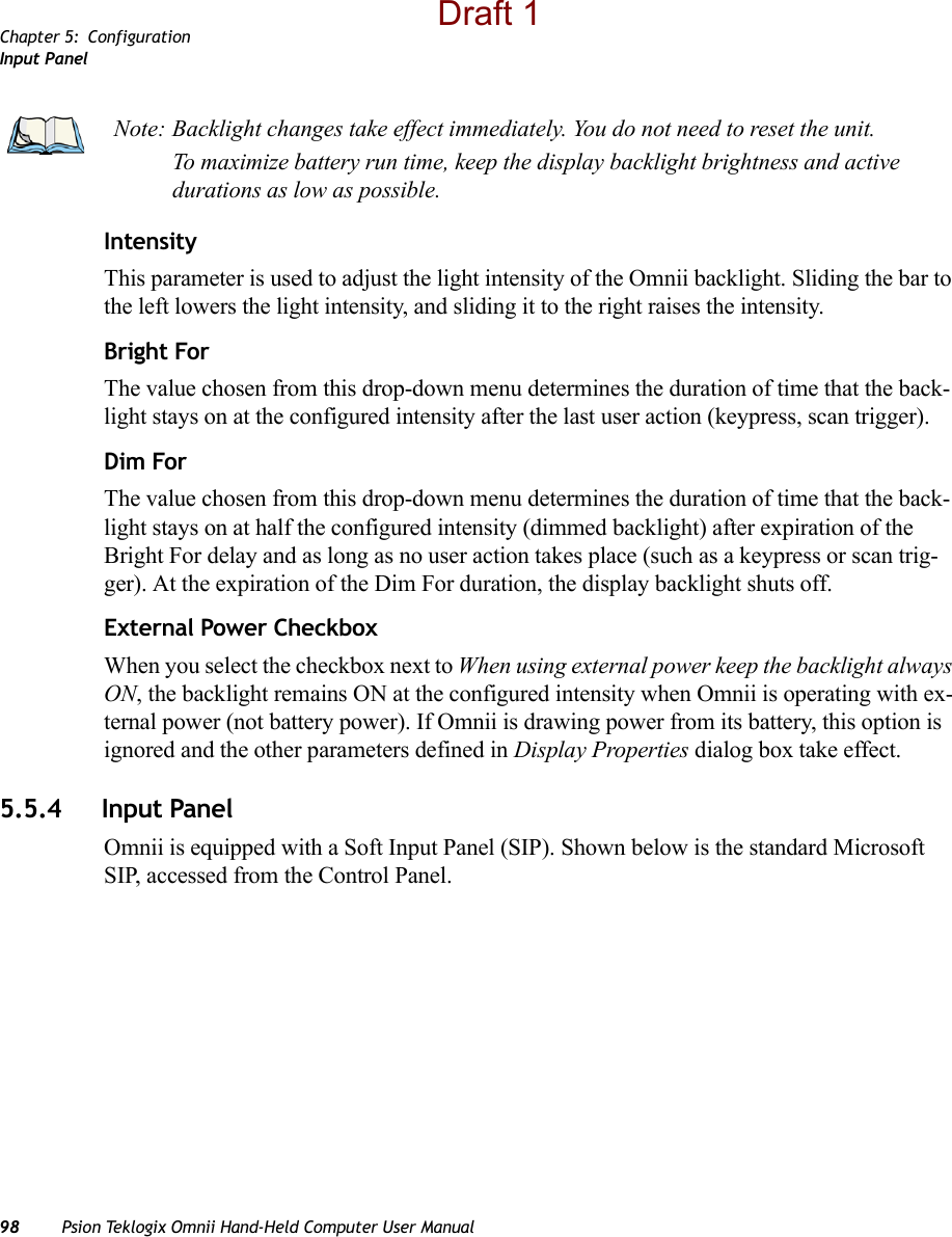 Chapter 5: ConfigurationInput Panel98 Psion Teklogix Omnii Hand-Held Computer User ManualIntensityThis parameter is used to adjust the light intensity of the Omnii backlight. Sliding the bar to the left lowers the light intensity, and sliding it to the right raises the intensity.Bright ForThe value chosen from this drop-down menu determines the duration of time that the back-light stays on at the configured intensity after the last user action (keypress, scan trigger). Dim ForThe value chosen from this drop-down menu determines the duration of time that the back-light stays on at half the configured intensity (dimmed backlight) after expiration of the Bright For delay and as long as no user action takes place (such as a keypress or scan trig-ger). At the expiration of the Dim For duration, the display backlight shuts off.External Power CheckboxWhen you select the checkbox next to When using external power keep the backlight always ON, the backlight remains ON at the configured intensity when Omnii is operating with ex-ternal power (not battery power). If Omnii is drawing power from its battery, this option is ignored and the other parameters defined in Display Properties dialog box take effect.5.5.4 Input PanelOmnii is equipped with a Soft Input Panel (SIP). Shown below is the standard Microsoft SIP, accessed from the Control Panel. Note: Backlight changes take effect immediately. You do not need to reset the unit.To maximize battery run time, keep the display backlight brightness and active durations as low as possible.Draft 1