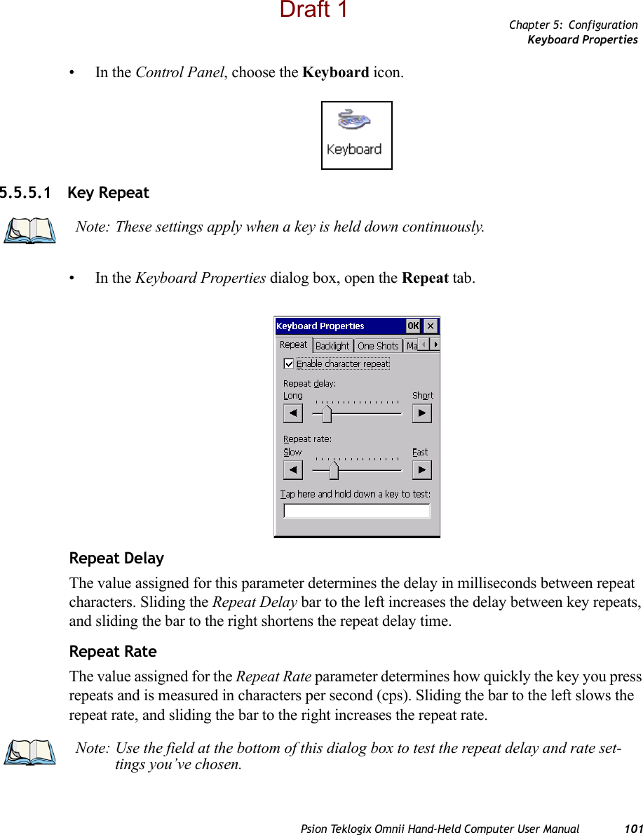 Chapter 5: ConfigurationKeyboard PropertiesPsion Teklogix Omnii Hand-Held Computer User Manual 101•In the Control Panel, choose the Keyboard icon.5.5.5.1 Key Repeat•In the Keyboard Properties dialog box, open the Repeat tab.Repeat DelayThe value assigned for this parameter determines the delay in milliseconds between repeat characters. Sliding the Repeat Delay bar to the left increases the delay between key repeats, and sliding the bar to the right shortens the repeat delay time.Repeat RateThe value assigned for the Repeat Rate parameter determines how quickly the key you press repeats and is measured in characters per second (cps). Sliding the bar to the left slows the repeat rate, and sliding the bar to the right increases the repeat rate.Note: These settings apply when a key is held down continuously.Note: Use the field at the bottom of this dialog box to test the repeat delay and rate set-tings you’ve chosen.Draft 1