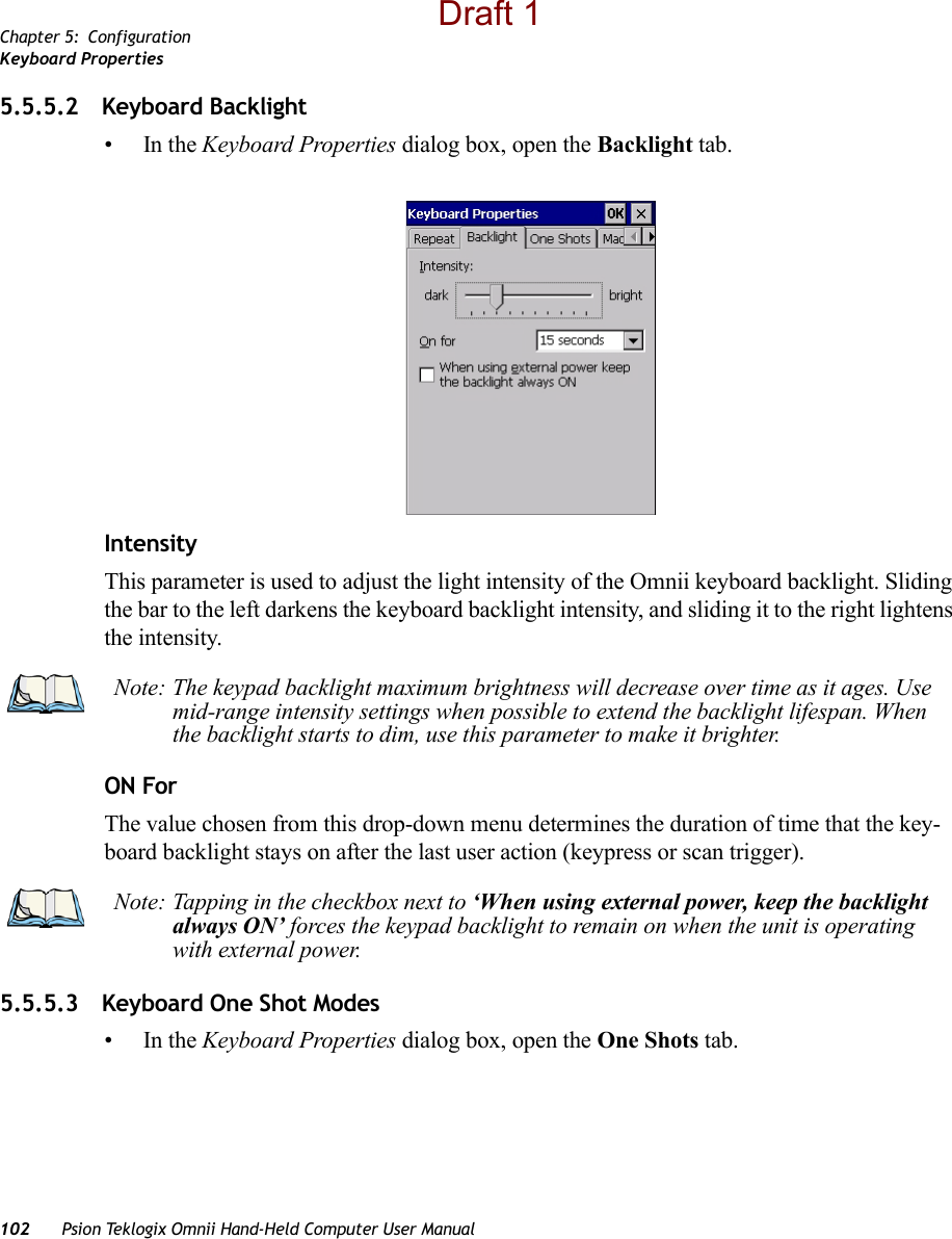 Chapter 5: ConfigurationKeyboard Properties102 Psion Teklogix Omnii Hand-Held Computer User Manual5.5.5.2 Keyboard Backlight•In the Keyboard Properties dialog box, open the Backlight tab.IntensityThis parameter is used to adjust the light intensity of the Omnii keyboard backlight. Sliding the bar to the left darkens the keyboard backlight intensity, and sliding it to the right lightens the intensity.ON ForThe value chosen from this drop-down menu determines the duration of time that the key-board backlight stays on after the last user action (keypress or scan trigger).5.5.5.3 Keyboard One Shot Modes•In the Keyboard Properties dialog box, open the One Shots tab.Note: The keypad backlight maximum brightness will decrease over time as it ages. Use mid-range intensity settings when possible to extend the backlight lifespan. When the backlight starts to dim, use this parameter to make it brighter.Note: Tapping in the checkbox next to ‘When using external power, keep the backlight always ON’ forces the keypad backlight to remain on when the unit is operating with external power.Draft 1