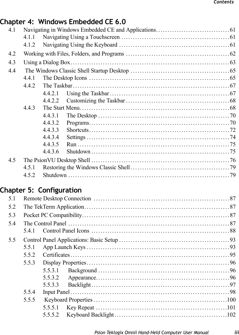 ContentsPsion Teklogix Omnii Hand-Held Computer User Manual iiiChapter 4:  Windows Embedded CE 6.04.1 Navigating in Windows Embedded CE and Applications................................614.1.1 Navigating Using a Touchscreen ...............................................614.1.2 Navigating Using the Keyboard ................................................614.2 Working with Files, Folders, and Programs .............................................624.3 Using a Dialog Box.....................................................................634.4  The Windows Classic Shell Startup Desktop . . . ........................................654.4.1 The Desktop Icons .............................................................654.4.2 The Taskbar....................................................................674.4.2.1 Using the Taskbar....................................................674.4.2.2 Customizing the Taskbar.............................................684.4.3 The Start Menu.................................................................684.4.3.1 The Desktop .........................................................704.4.3.2 Programs.............................................................704.4.3.3 Shortcuts.............................................................724.4.3.4 Settings ..............................................................744.4.3.5 Run..................................................................754.4.3.6 Shutdown............................................................754.5 The PsionVU Desktop Shell ............................................................764.5.1 Restoring the Windows Classic Shell . . . ........................................794.5.2 Shutdown ......................................................................79Chapter 5:  Configuration5.1 Remote Desktop Connection  ...........................................................875.2 The TekTerm Application...............................................................875.3 Pocket PC Compatibility................................................................875.4 The Control Panel ......................................................................875.4.1 Control Panel Icons ............................................................885.5 Control Panel Applications: Basic Setup................................................935.5.1 App Launch Keys..............................................................935.5.2 Certificates.....................................................................955.5.3 Display Properties..............................................................965.5.3.1  Background . . . ......................................................965.5.3.2  Appearance..........................................................965.5.3.3  Backlight............................................................975.5.4 Input Panel . . ...................................................................985.5.5  Keyboard Properties..........................................................1005.5.5.1 Key Repeat .........................................................1015.5.5.2 Keyboard Backlight.................................................102