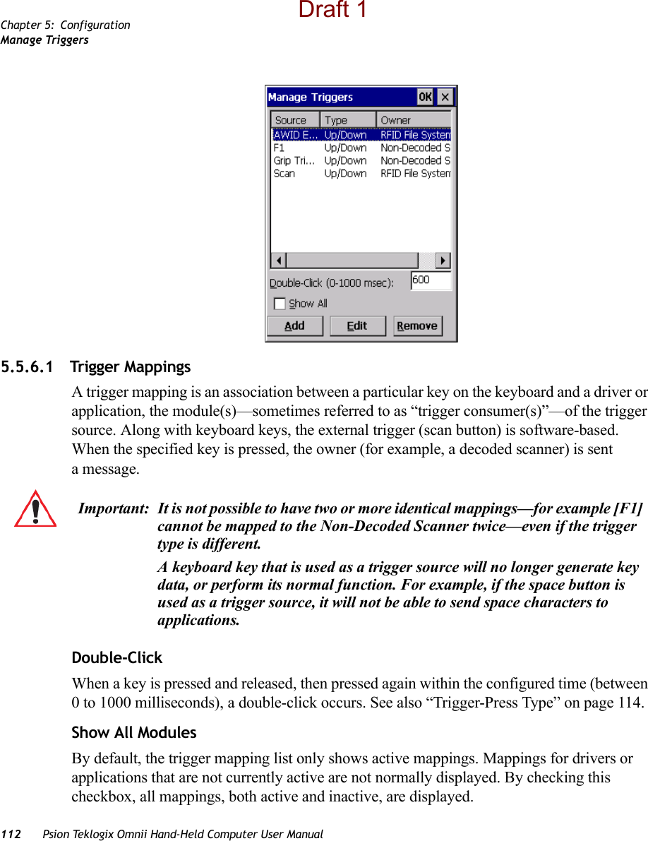 Chapter 5: ConfigurationManage Triggers112 Psion Teklogix Omnii Hand-Held Computer User Manual5.5.6.1 Trigger MappingsA trigger mapping is an association between a particular key on the keyboard and a driver or application, the module(s)—sometimes referred to as “trigger consumer(s)”—of the trigger source. Along with keyboard keys, the external trigger (scan button) is software-based. When the specified key is pressed, the owner (for example, a decoded scanner) is sent amessage.Double-ClickWhen a key is pressed and released, then pressed again within the configured time (between 0 to 1000 milliseconds), a double-click occurs. See also “Trigger-Press Type” on page 114.Show All ModulesBy default, the trigger mapping list only shows active mappings. Mappings for drivers or applications that are not currently active are not normally displayed. By checking this checkbox, all mappings, both active and inactive, are displayed.Important: It is not possible to have two or more identical mappings—for example [F1] cannot be mapped to the Non-Decoded Scanner twice—even if the trigger type is different.A keyboard key that is used as a trigger source will no longer generate key data, or perform its normal function. For example, if the space button is used as a trigger source, it will not be able to send space characters to applications.Draft 1