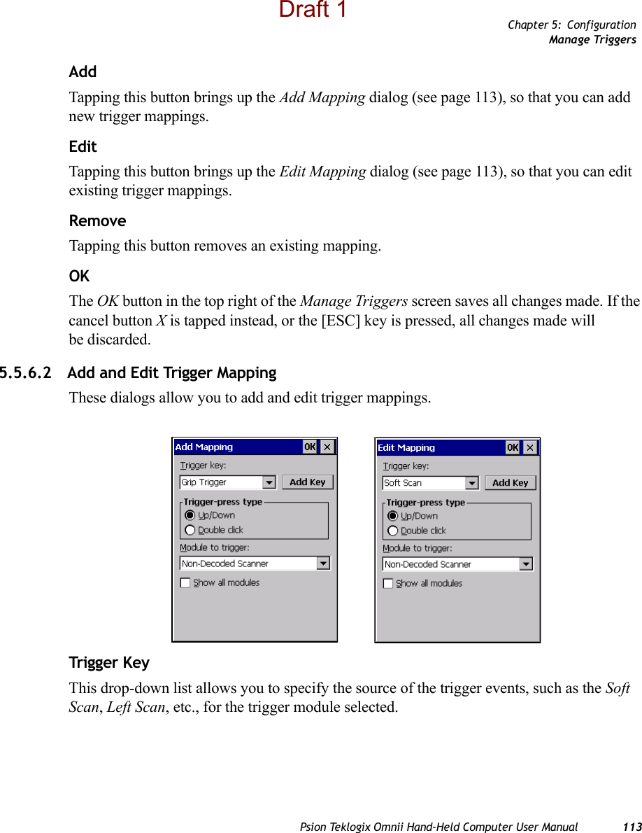 Chapter 5: ConfigurationManage TriggersPsion Teklogix Omnii Hand-Held Computer User Manual 113AddTapping this button brings up the Add Mapping dialog (see page 113), so that you can add new trigger mappings.EditTapping this button brings up the Edit Mapping dialog (see page 113), so that you can edit existing trigger mappings.RemoveTapping this button removes an existing mapping.OKThe OK button in the top right of the Manage Triggers screen saves all changes made. If the cancel button X is tapped instead, or the [ESC] key is pressed, all changes made will be discarded.5.5.6.2 Add and Edit Trigger MappingThese dialogs allow you to add and edit trigger mappings. Trigg er KeyThis drop-down list allows you to specify the source of the trigger events, such as the Soft Scan, Left Scan, etc., for the trigger module selected.Draft 1