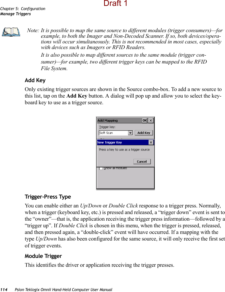 Chapter 5: ConfigurationManage Triggers114 Psion Teklogix Omnii Hand-Held Computer User ManualAdd KeyOnly existing trigger sources are shown in the Source combo-box. To add a new source to this list, tap on the Add Key button. A dialog will pop up and allow you to select the key-board key to use as a trigger source.Trigger-Press Type You can enable either an Up/Down or Double Click response to a trigger press. Normally, when a trigger (keyboard key, etc.) is pressed and released, a “trigger down” event is sent to the “owner”—that is, the application receiving the trigger press information—followed by a “trigger up”. If Double Click is chosen in this menu, when the trigger is pressed, released, and then pressed again, a “double-click” event will have occurred. If a mapping with the type Up/Down has also been configured for the same source, it will only receive the first set of trigger events.Module TriggerThis identifies the driver or application receiving the trigger presses.Note: It is possible to map the same source to different modules (trigger consumers)—for example, to both the Imager and Non-Decoded Scanner. If so, both devices/opera-tions will occur simultaneously. This is not recommended in most cases, especially with devices such as Imagers or RFID Readers.It is also possible to map different sources to the same module (trigger con-sumer)—for example, two different trigger keys can be mapped to the RFID File System.Draft 1