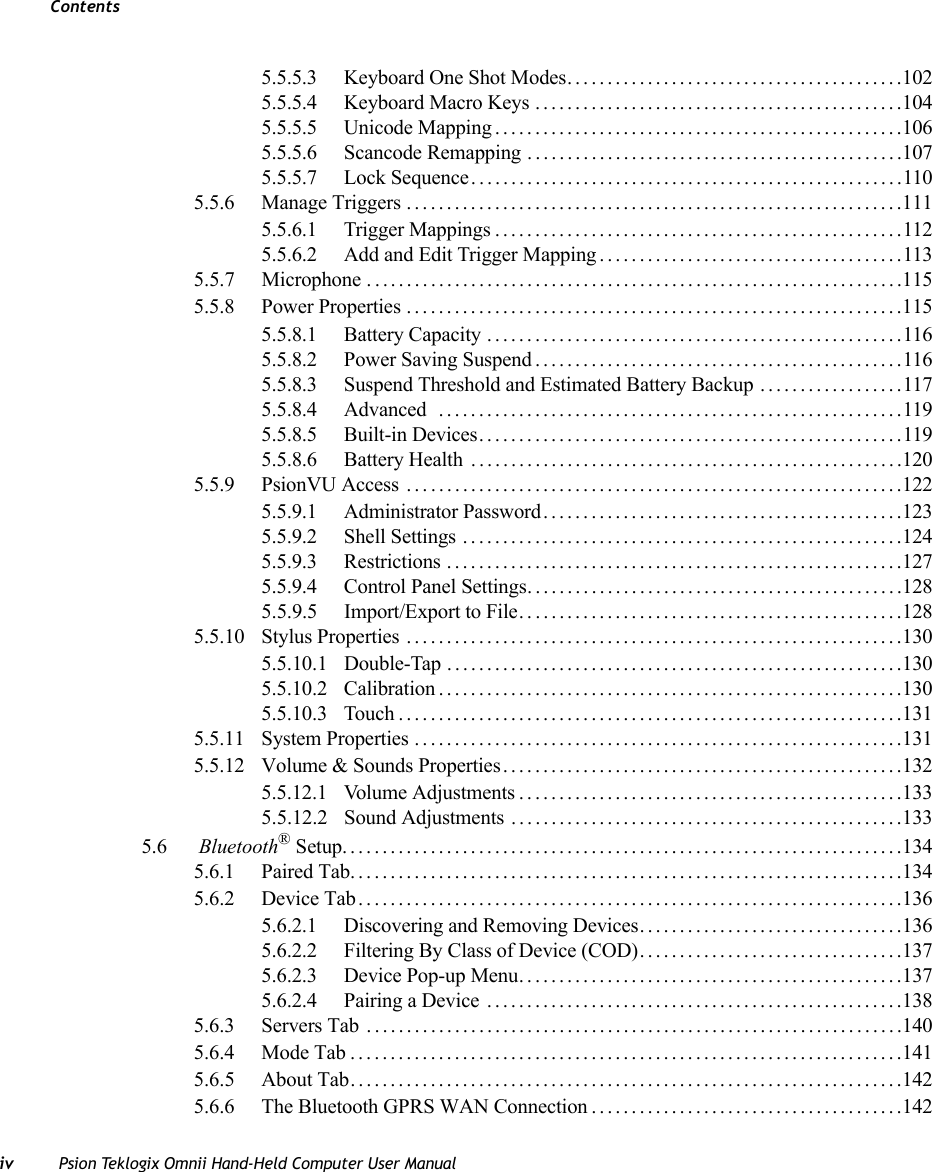 Contentsiv Psion Teklogix Omnii Hand-Held Computer User Manual5.5.5.3 Keyboard One Shot Modes..........................................1025.5.5.4 Keyboard Macro Keys ..............................................1045.5.5.5 Unicode Mapping...................................................1065.5.5.6 Scancode Remapping ...............................................1075.5.5.7 Lock Sequence......................................................1105.5.6 Manage Triggers..............................................................1115.5.6.1 Trigger Mappings...................................................1125.5.6.2 Add and Edit Trigger Mapping......................................1135.5.7 Microphone . ..................................................................1155.5.8 Power Properties ..............................................................1155.5.8.1 Battery Capacity ....................................................1165.5.8.2 Power Saving Suspend..............................................1165.5.8.3 Suspend Threshold and Estimated Battery Backup ..................1175.5.8.4 Advanced ..........................................................1195.5.8.5 Built-in Devices.....................................................1195.5.8.6 Battery Health ......................................................1205.5.9 PsionVU Access . . . ...........................................................1225.5.9.1 Administrator Password.............................................1235.5.9.2 Shell Settings .......................................................1245.5.9.3 Restrictions .........................................................1275.5.9.4 Control Panel Settings...............................................1285.5.9.5 Import/Export to File. . ..............................................1285.5.10 Stylus Properties ..............................................................1305.5.10.1 Double-Tap .........................................................1305.5.10.2 Calibration..........................................................1305.5.10.3 Touch...............................................................1315.5.11 System Properties .............................................................1315.5.12 Volume &amp; Sounds Properties..................................................1325.5.12.1 Volume Adjustments................................................1335.5.12.2 Sound Adjustments . . . ..............................................1335.6  Bluetooth® Setup......................................................................1345.6.1 Paired Tab.....................................................................1345.6.2 Device Tab....................................................................1365.6.2.1 Discovering and Removing Devices.................................1365.6.2.2 Filtering By Class of Device (COD).................................1375.6.2.3 Device Pop-up Menu................................................1375.6.2.4 Pairing a Device ....................................................1385.6.3 Servers Tab ...................................................................1405.6.4 Mode Tab.....................................................................1415.6.5 About Tab. . . ..................................................................1425.6.6 The Bluetooth GPRS WAN Connection.......................................142