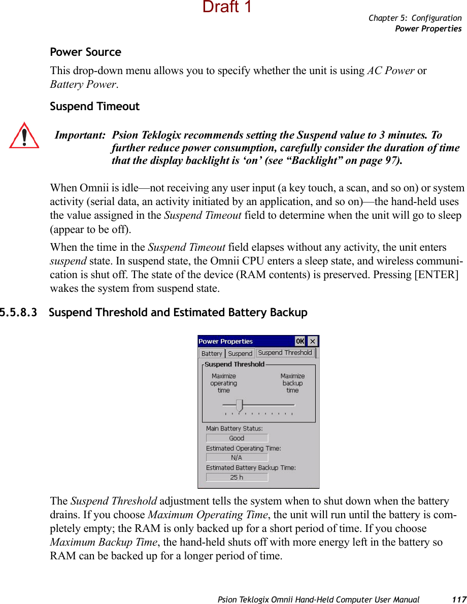 Chapter 5: ConfigurationPower PropertiesPsion Teklogix Omnii Hand-Held Computer User Manual 117Power SourceThis drop-down menu allows you to specify whether the unit is using AC Power or Battery Power.Suspend TimeoutWhen Omnii is idle—not receiving any user input (a key touch, a scan, and so on) or system activity (serial data, an activity initiated by an application, and so on)—the hand-held uses the value assigned in the Suspend Timeout field to determine when the unit will go to sleep (appear to be off). When the time in the Suspend Timeout field elapses without any activity, the unit enters suspend state. In suspend state, the Omnii CPU enters a sleep state, and wireless communi-cation is shut off. The state of the device (RAM contents) is preserved. Pressing [ENTER] wakes the system from suspend state. 5.5.8.3 Suspend Threshold and Estimated Battery BackupThe Suspend Threshold adjustment tells the system when to shut down when the battery drains. If you choose Maximum Operating Time, the unit will run until the battery is com-pletely empty; the RAM is only backed up for a short period of time. If you choose Maximum Backup Time, the hand-held shuts off with more energy left in the battery so RAM can be backed up for a longer period of time.Important: Psion Teklogix recommends setting the Suspend value to 3 minutes. To further reduce power consumption, carefully consider the duration of time that the display backlight is ‘on’ (see “Backlight” on page 97).Draft 1