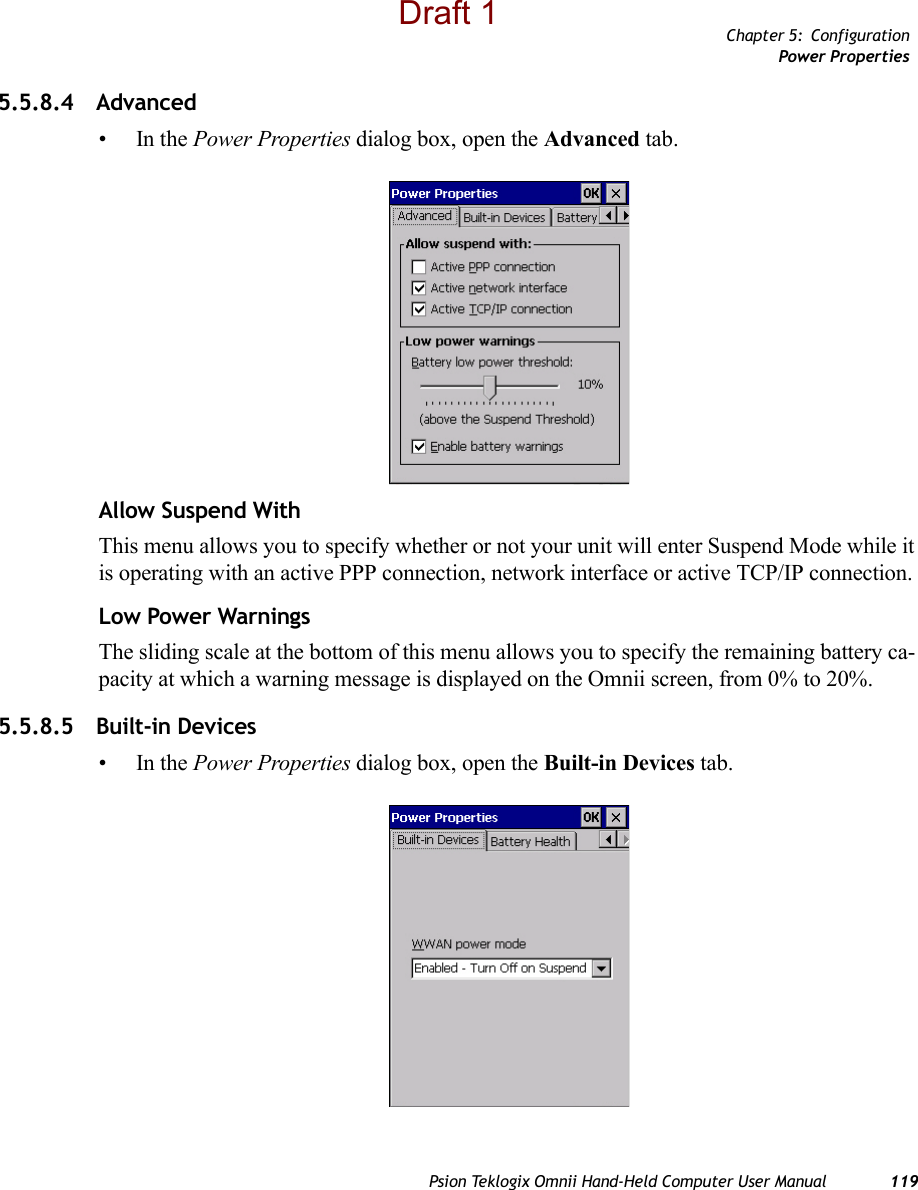 Chapter 5: ConfigurationPower PropertiesPsion Teklogix Omnii Hand-Held Computer User Manual 1195.5.8.4 Advanced •In the Power Properties dialog box, open the Advanced tab.Allow Suspend WithThis menu allows you to specify whether or not your unit will enter Suspend Mode while it is operating with an active PPP connection, network interface or active TCP/IP connection.Low Power WarningsThe sliding scale at the bottom of this menu allows you to specify the remaining battery ca-pacity at which a warning message is displayed on the Omnii screen, from 0% to 20%.5.5.8.5 Built-in Devices•In the Power Properties dialog box, open the Built-in Devices tab.Draft 1