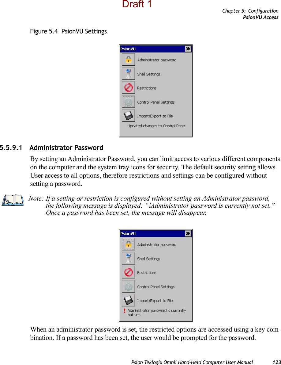 Chapter 5: ConfigurationPsionVU AccessPsion Teklogix Omnii Hand-Held Computer User Manual 123Figure 5.4  PsionVU Settings5.5.9.1 Administrator PasswordBy setting an Administrator Password, you can limit access to various different components on the computer and the system tray icons for security. The default security setting allows User access to all options, therefore restrictions and settings can be configured without setting a password.When an administrator password is set, the restricted options are accessed using a key com-bination. If a password has been set, the user would be prompted for the password. Note: If a setting or restriction is configured without setting an Administrator password, the following message is displayed: “!Administrator password is currently not set.” Once a password has been set, the message will disappear. Draft 1