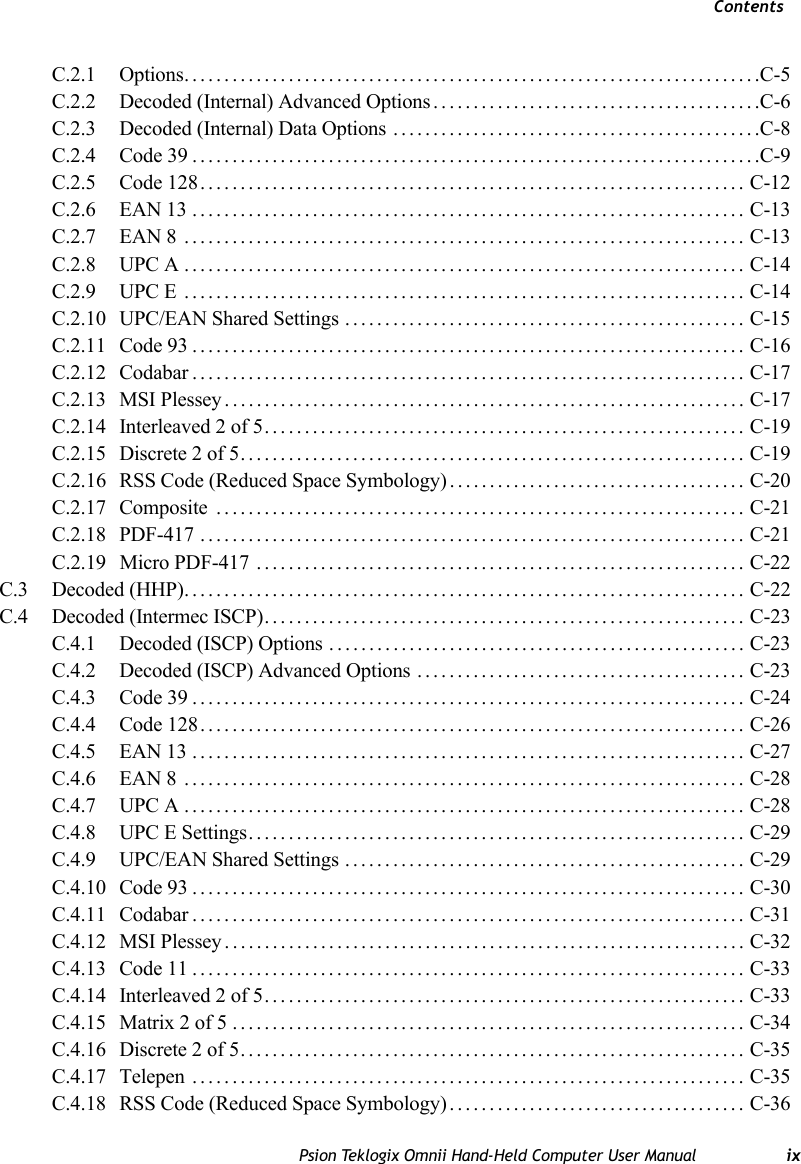 ContentsPsion Teklogix Omnii Hand-Held Computer User Manual ixC.2.1 Options........................................................................C-5C.2.2 Decoded (Internal) Advanced Options.........................................C-6C.2.3 Decoded (Internal) Data Options ..............................................C-8C.2.4 Code 39.......................................................................C-9C.2.5 Code 128.................................................................... C-12C.2.6 EAN 13 ..................................................................... C-13C.2.7 EAN 8 ...................................................................... C-13C.2.8 UPC A...................................................................... C-14C.2.9 UPC E ...................................................................... C-14C.2.10 UPC/EAN Shared Settings .................................................. C-15C.2.11 Code 93..................................................................... C-16C.2.12 Codabar..................................................................... C-17C.2.13 MSI Plessey................................................................. C-17C.2.14 Interleaved 2 of 5............................................................ C-19C.2.15 Discrete 2 of 5............................................................... C-19C.2.16 RSS Code (Reduced Space Symbology) ..................................... C-20C.2.17 Composite .................................................................. C-21C.2.18 PDF-417 .................................................................... C-21C.2.19 Micro PDF-417 ............................................................. C-22C.3 Decoded (HHP)...................................................................... C-22C.4 Decoded (Intermec ISCP)............................................................ C-23C.4.1 Decoded (ISCP) Options .................................................... C-23C.4.2 Decoded (ISCP) Advanced Options ......................................... C-23C.4.3 Code 39..................................................................... C-24C.4.4 Code 128.................................................................... C-26C.4.5 EAN 13 ..................................................................... C-27C.4.6 EAN 8  ...................................................................... C-28C.4.7 UPC A ...................................................................... C-28C.4.8 UPC E Settings.............................................................. C-29C.4.9 UPC/EAN Shared Settings .................................................. C-29C.4.10 Code 93..................................................................... C-30C.4.11 Codabar..................................................................... C-31C.4.12 MSI Plessey................................................................. C-32C.4.13 Code 11..................................................................... C-33C.4.14 Interleaved 2 of 5............................................................ C-33C.4.15 Matrix 2 of 5 ................................................................ C-34C.4.16 Discrete 2 of 5............................................................... C-35C.4.17 Telepen ..................................................................... C-35C.4.18 RSS Code (Reduced Space Symbology) ..................................... C-36