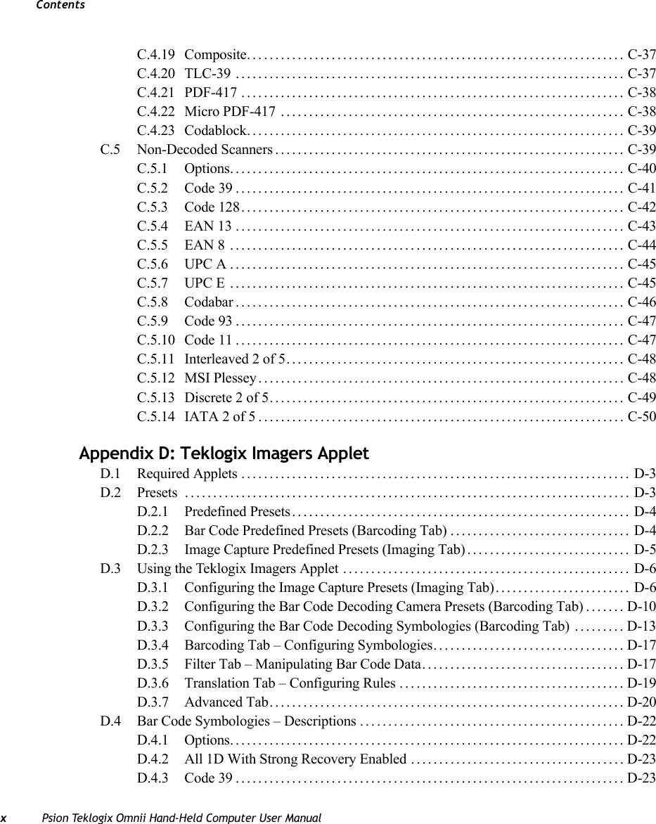 ContentsxPsion Teklogix Omnii Hand-Held Computer User ManualC.4.19 Composite................................................................... C-37C.4.20 TLC-39 ..................................................................... C-37C.4.21 PDF-417 .................................................................... C-38C.4.22 Micro PDF-417 ............................................................. C-38C.4.23 Codablock................................................................... C-39C.5 Non-Decoded Scanners.............................................................. C-39C.5.1 Options...................................................................... C-40C.5.2 Code 39..................................................................... C-41C.5.3 Code 128.................................................................... C-42C.5.4 EAN 13..................................................................... C-43C.5.5 EAN 8 ...................................................................... C-44C.5.6 UPC A...................................................................... C-45C.5.7 UPC E ...................................................................... C-45C.5.8 Codabar..................................................................... C-46C.5.9 Code 93..................................................................... C-47C.5.10 Code 11..................................................................... C-47C.5.11 Interleaved 2 of 5............................................................ C-48C.5.12 MSI Plessey................................................................. C-48C.5.13 Discrete 2 of 5............................................................... C-49C.5.14 IATA 2 of 5................................................................. C-50Appendix D: Teklogix Imagers AppletD.1 Required Applets ..................................................................... D-3D.2 Presets ............................................................................... D-3D.2.1 Predefined Presets............................................................ D-4D.2.2 Bar Code Predefined Presets (Barcoding Tab)................................ D-4D.2.3 Image Capture Predefined Presets (Imaging Tab)............................. D-5D.3 Using the Teklogix Imagers Applet ................................................... D-6D.3.1 Configuring the Image Capture Presets (Imaging Tab)........................ D-6D.3.2 Configuring the Bar Code Decoding Camera Presets (Barcoding Tab)....... D-10D.3.3 Configuring the Bar Code Decoding Symbologies (Barcoding Tab) .........D-13D.3.4 Barcoding Tab – Configuring Symbologies.................................. D-17D.3.5 Filter Tab – Manipulating Bar Code Data.................................... D-17D.3.6 Translation Tab – Configuring Rules ........................................ D-19D.3.7 Advanced Tab............................................................... D-20D.4 Bar Code Symbologies – Descriptions ............................................... D-22D.4.1 Options...................................................................... D-22D.4.2 All 1D With Strong Recovery Enabled ......................................D-23D.4.3 Code 39.....................................................................D-23