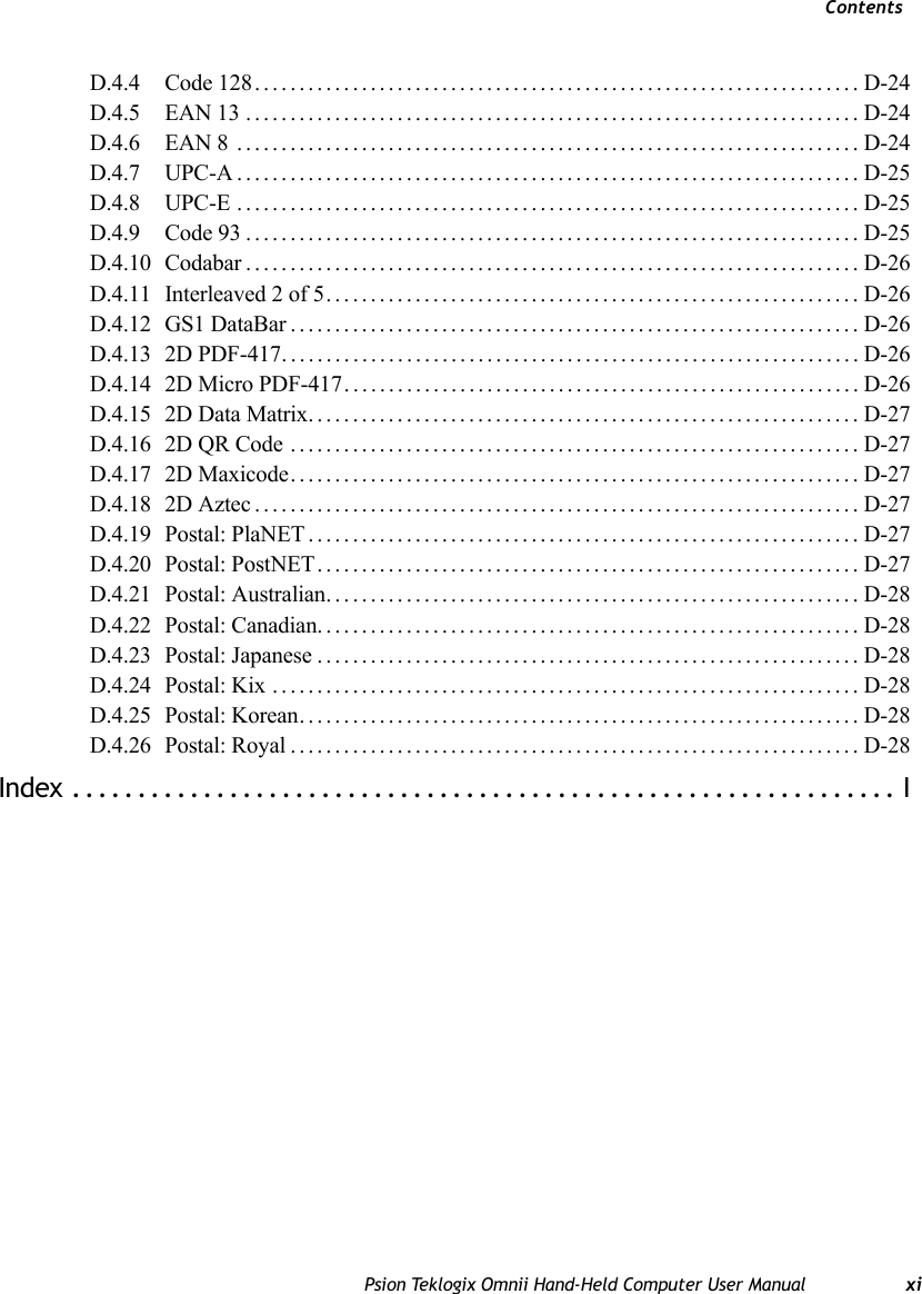 ContentsPsion Teklogix Omnii Hand-Held Computer User Manual xiD.4.4 Code 128....................................................................D-24D.4.5 EAN 13 .....................................................................D-24D.4.6 EAN 8 ......................................................................D-24D.4.7 UPC-A......................................................................D-25D.4.8 UPC-E ......................................................................D-25D.4.9 Code 93.....................................................................D-25D.4.10 Codabar..................................................................... D-26D.4.11 Interleaved 2 of 5............................................................D-26D.4.12 GS1 DataBar................................................................D-26D.4.13 2D PDF-417.................................................................D-26D.4.14 2D Micro PDF-417..........................................................D-26D.4.15 2D Data Matrix..............................................................D-27D.4.16 2D QR Code ................................................................D-27D.4.17 2D Maxicode................................................................ D-27D.4.18 2D Aztec....................................................................D-27D.4.19 Postal: PlaNET..............................................................D-27D.4.20 Postal: PostNET.............................................................D-27D.4.21 Postal: Australian............................................................ D-28D.4.22 Postal: Canadian............................................................. D-28D.4.23 Postal: Japanese.............................................................D-28D.4.24 Postal: Kix ..................................................................D-28D.4.25 Postal: Korean...............................................................D-28D.4.26 Postal: Royal................................................................D-28Index ............................................................... I