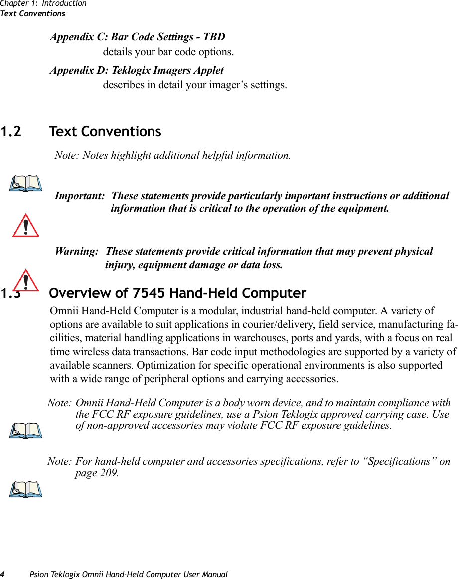 Chapter 1: IntroductionTex t  C o n v e n t i o n s4Psion Teklogix Omnii Hand-Held Computer User ManualAppendix C: Bar Code Settings - TBDdetails your bar code options.Appendix D: Teklogix Imagers Appletdescribes in detail your imager’s settings.      1.2 Text Conventions1.3 Overview of 7545 Hand-Held ComputerOmnii Hand-Held Computer is a modular, industrial hand-held computer. A variety of options are available to suit applications in courier/delivery, field service, manufacturing fa-cilities, material handling applications in warehouses, ports and yards, with a focus on real time wireless data transactions. Bar code input methodologies are supported by a variety of available scanners. Optimization for specific operational environments is also supported with a wide range of peripheral options and carrying accessories.Note: Notes highlight additional helpful information.Important: These statements provide particularly important instructions or additional information that is critical to the operation of the equipment.Warning: These statements provide critical information that may prevent physical injury, equipment damage or data loss.Note: Omnii Hand-Held Computer is a body worn device, and to maintain compliance with the FCC RF exposure guidelines, use a Psion Teklogix approved carrying case. Use of non-approved accessories may violate FCC RF exposure guidelines.Note: For hand-held computer and accessories specifications, refer to “Specifications” on page 209.