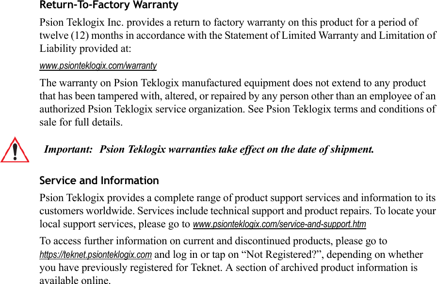 Return-To-Factory WarrantyPsion Teklogix Inc. provides a return to factory warranty on this product for a period of twelve (12) months in accordance with the Statement of Limited Warranty and Limitation of Liability provided at: www.psionteklogix.com/warrantyThe warranty on Psion Teklogix manufactured equipment does not extend to any product that has been tampered with, altered, or repaired by any person other than an employee of an authorized Psion Teklogix service organization. See Psion Teklogix terms and conditions of sale for full details.Service and InformationPsion Teklogix provides a complete range of product support services and information to its customers worldwide. Services include technical support and product repairs. To locate your local support services, please go to www.psionteklogix.com/service-and-support.htmTo access further information on current and discontinued products, please go to https://teknet.psionteklogix.com and log in or tap on “Not Registered?”, depending on whether you have previously registered for Teknet. A section of archived product information is available online.Important: Psion Teklogix warranties take effect on the date of shipment.