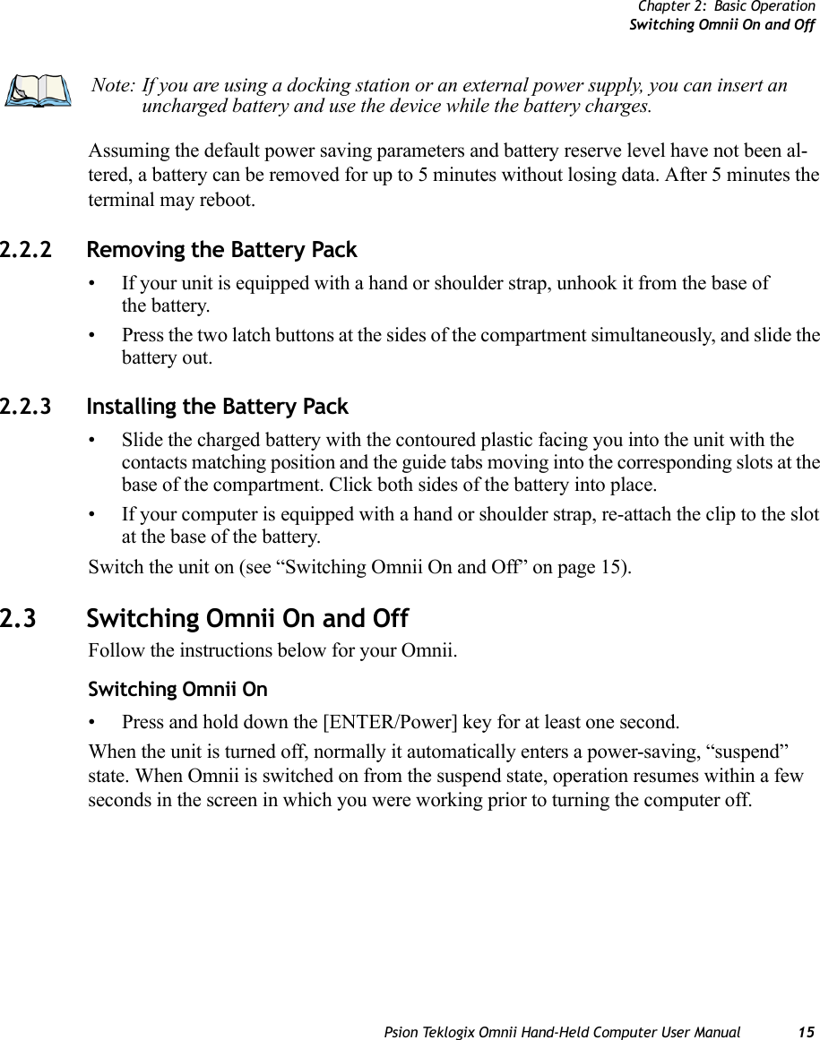 Chapter 2: Basic OperationSwitching Omnii On and OffPsion Teklogix Omnii Hand-Held Computer User Manual 15Assuming the default power saving parameters and battery reserve level have not been al-tered, a battery can be removed for up to 5 minutes without losing data. After 5 minutes the terminal may reboot.2.2.2 Removing the Battery Pack• If your unit is equipped with a hand or shoulder strap, unhook it from the base of the battery.• Press the two latch buttons at the sides of the compartment simultaneously, and slide the battery out.2.2.3 Installing the Battery Pack• Slide the charged battery with the contoured plastic facing you into the unit with the contacts matching position and the guide tabs moving into the corresponding slots at the base of the compartment. Click both sides of the battery into place.• If your computer is equipped with a hand or shoulder strap, re-attach the clip to the slot at the base of the battery.Switch the unit on (see “Switching Omnii On and Off” on page 15).2.3 Switching Omnii On and OffFollow the instructions below for your Omnii.Switching Omnii On• Press and hold down the [ENTER/Power] key for at least one second. When the unit is turned off, normally it automatically enters a power-saving, “suspend” state. When Omnii is switched on from the suspend state, operation resumes within a few seconds in the screen in which you were working prior to turning the computer off.Note: If you are using a docking station or an external power supply, you can insert an uncharged battery and use the device while the battery charges.