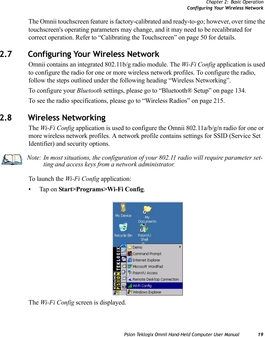 Chapter 2: Basic OperationConfiguring Your Wireless NetworkPsion Teklogix Omnii Hand-Held Computer User Manual 19The Omnii touchscreen feature is factory-calibrated and ready-to-go; however, over time the touchscreen&apos;s operating parameters may change, and it may need to be recalibrated for correct operation. Refer to “Calibrating the Touchscreen” on page 50 for details. 2.7 Configuring Your Wireless NetworkOmnii contains an integrated 802.11b/g radio module. The Wi-Fi Config application is used to configure the radio for one or more wireless network profiles. To configure the radio, follow the steps outlined under the following heading “Wireless Networking”.To configure your Bluetooth settings, please go to “Bluetooth® Setup” on page 134. To see the radio specifications, please go to “Wireless Radios” on page 215. 2.8 Wireless NetworkingThe Wi-Fi Config application is used to configure the Omnii 802.11a/b/g/n radio for one or more wireless network profiles. A network profile contains settings for SSID (Service Set Identifier) and security options.To launch the Wi-Fi Config application:• Tap on Start&gt;Programs&gt;Wi-Fi Config.The Wi-Fi Config screen is displayed. Note: In most situations, the configuration of your 802.11 radio will require parameter set-ting and access keys from a network administrator. 