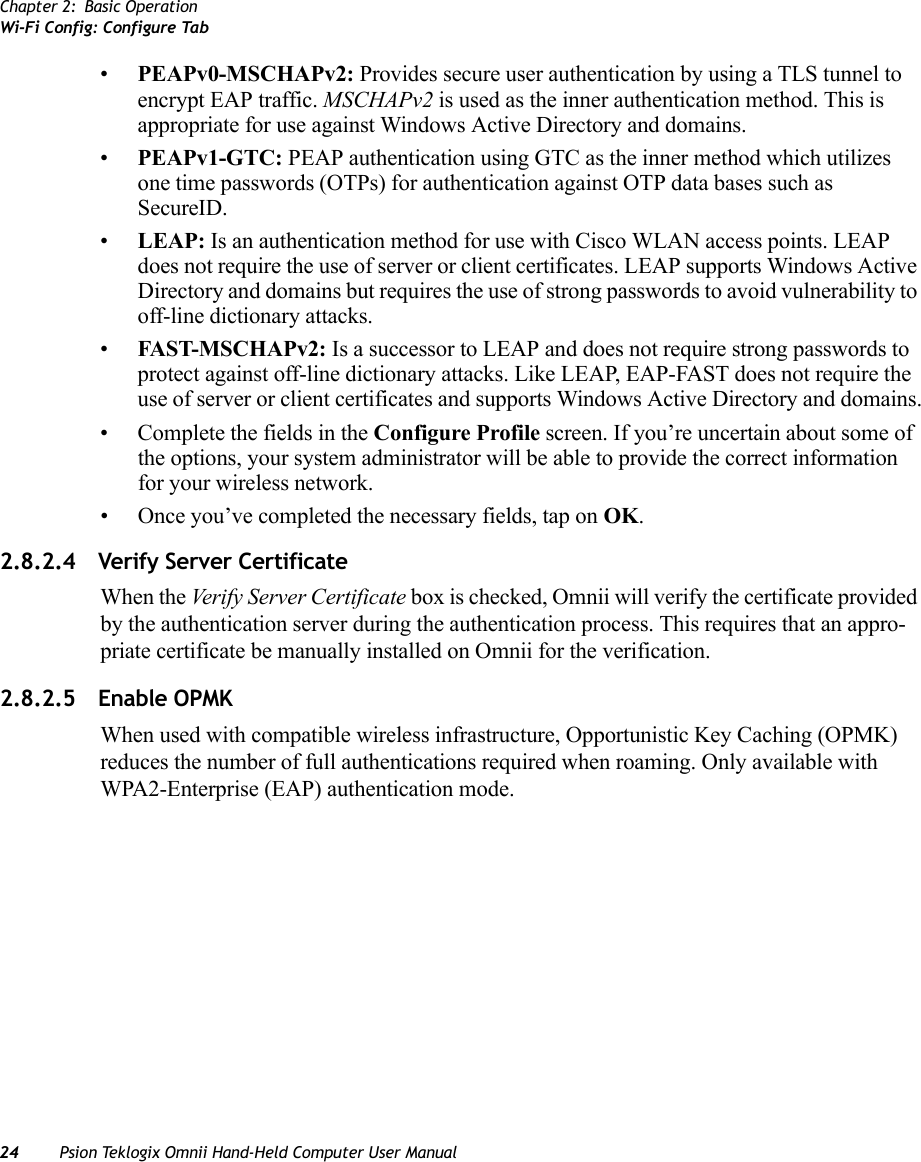 Chapter 2: Basic OperationWi-Fi Config: Configure Tab24 Psion Teklogix Omnii Hand-Held Computer User Manual•PEAPv0-MSCHAPv2: Provides secure user authentication by using a TLS tunnel to encrypt EAP traffic. MSCHAPv2 is used as the inner authentication method. This is appropriate for use against Windows Active Directory and domains.•PEAPv1-GTC: PEAP authentication using GTC as the inner method which utilizes one time passwords (OTPs) for authentication against OTP data bases such as SecureID.•LEAP: Is an authentication method for use with Cisco WLAN access points. LEAP does not require the use of server or client certificates. LEAP supports Windows Active Directory and domains but requires the use of strong passwords to avoid vulnerability to off-line dictionary attacks.•FAST-MSCHAPv2: Is a successor to LEAP and does not require strong passwords to protect against off-line dictionary attacks. Like LEAP, EAP-FAST does not require the use of server or client certificates and supports Windows Active Directory and domains.• Complete the fields in the Configure Profile screen. If you’re uncertain about some of the options, your system administrator will be able to provide the correct information for your wireless network.• Once you’ve completed the necessary fields, tap on OK.2.8.2.4 Verify Server CertificateWhen the Verify Server Certificate box is checked, Omnii will verify the certificate provided by the authentication server during the authentication process. This requires that an appro-priate certificate be manually installed on Omnii for the verification. 2.8.2.5 Enable OPMKWhen used with compatible wireless infrastructure, Opportunistic Key Caching (OPMK) reduces the number of full authentications required when roaming. Only available with WPA2-Enterprise (EAP) authentication mode. 