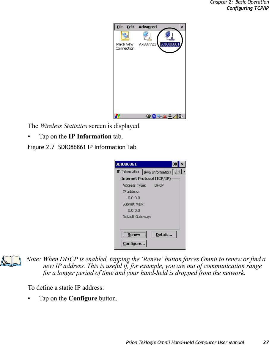 Chapter 2: Basic OperationConfiguring TCP/IPPsion Teklogix Omnii Hand-Held Computer User Manual 27The Wireless Statistics screen is displayed.• Tap on the IP Information tab.Figure 2.7  SDIO86861 IP Information TabTo define a static IP address:• Tap on the Configure button.Note: When DHCP is enabled, tapping the ‘Renew’ button forces Omnii to renew or find a new IP address. This is useful if, for example, you are out of communication range for a longer period of time and your hand-held is dropped from the network.