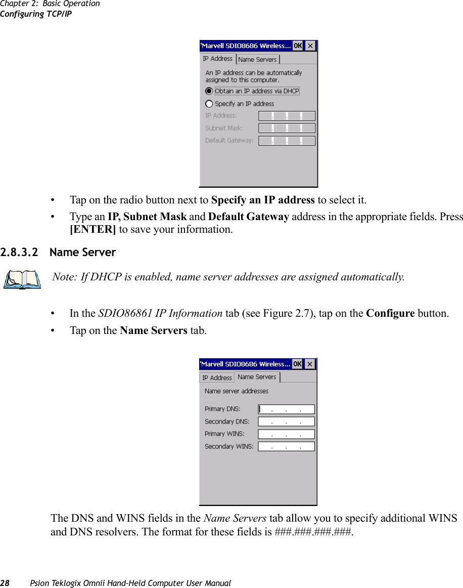 Chapter 2: Basic OperationConfiguring TCP/IP28 Psion Teklogix Omnii Hand-Held Computer User Manual• Tap on the radio button next to Specify an IP address to select it.• Type an IP, Subnet Mask and Default Gateway address in the appropriate fields. Press [ENTER] to save your information.2.8.3.2 Name Server•In the SDIO86861 IP Information tab (see Figure 2.7), tap on the Configure button.• Tap on the Name Servers tab.The DNS and WINS fields in the Name Servers tab allow you to specify additional WINS and DNS resolvers. The format for these fields is ###.###.###.###.Note: If DHCP is enabled, name server addresses are assigned automatically.