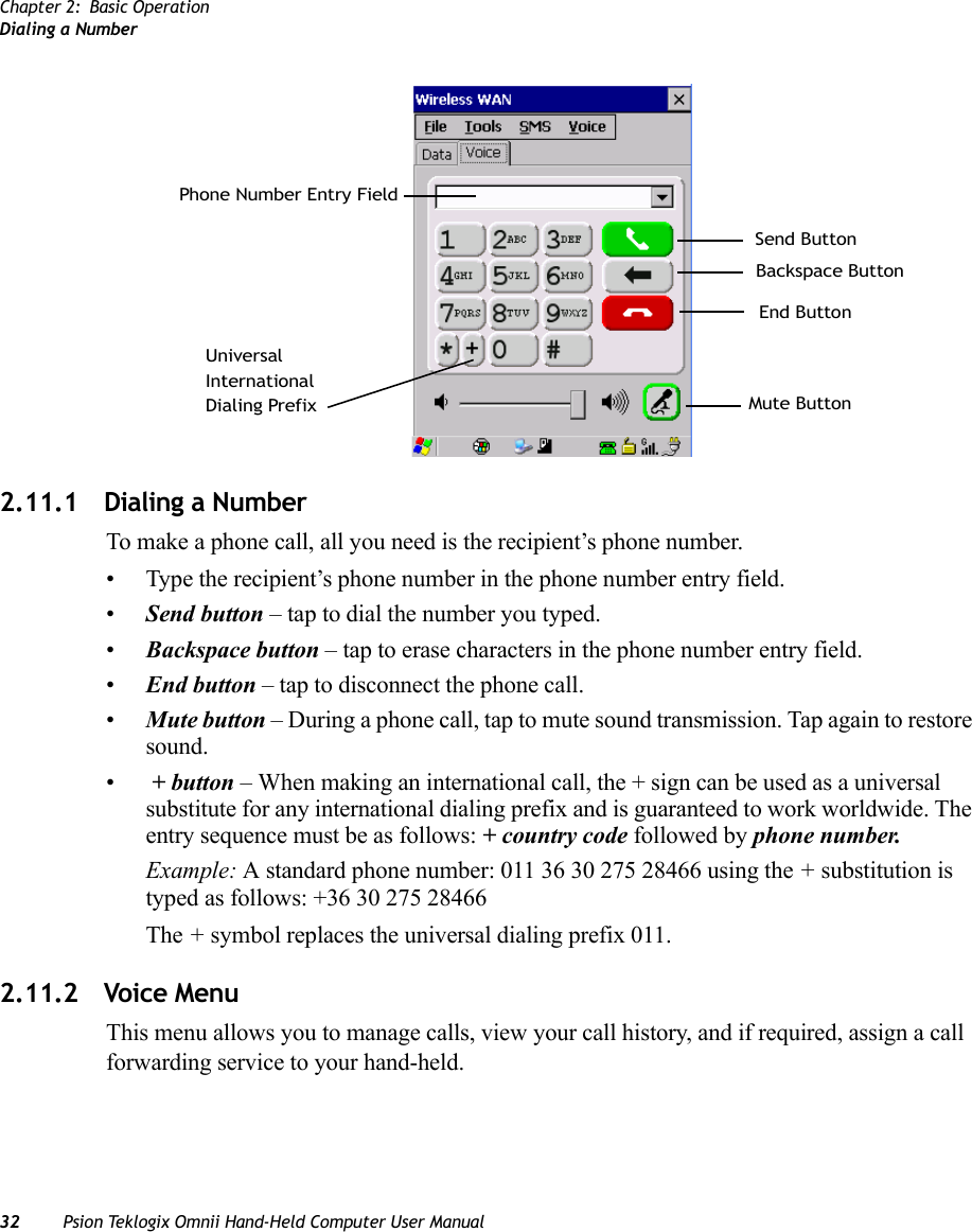 Chapter 2: Basic OperationDialing a Number32 Psion Teklogix Omnii Hand-Held Computer User Manual2.11.1 Dialing a NumberTo make a phone call, all you need is the recipient’s phone number.• Type the recipient’s phone number in the phone number entry field.•Send button – tap to dial the number you typed.•Backspace button – tap to erase characters in the phone number entry field.•End button – tap to disconnect the phone call.•Mute button – During a phone call, tap to mute sound transmission. Tap again to restore sound.• + button – When making an international call, the + sign can be used as a universal substitute for any international dialing prefix and is guaranteed to work worldwide. The entry sequence must be as follows: + country code followed by phone number.Example: A standard phone number: 011 36 30 275 28466 using the + substitution is typed as follows: +36 30 275 28466The + symbol replaces the universal dialing prefix 011.2.11.2 Voice MenuThis menu allows you to manage calls, view your call history, and if required, assign a call forwarding service to your hand-held.Send ButtonBackspace ButtonEnd ButtonPhone Number Entry FieldUniversalInternationalDialing Prefix Mute Button