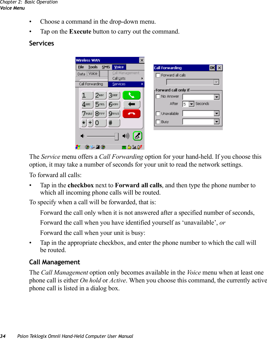 Chapter 2: Basic OperationVoice Menu34 Psion Teklogix Omnii Hand-Held Computer User Manual• Choose a command in the drop-down menu.• Tap on the Execute button to carry out the command.ServicesThe Service menu offers a Call Forwarding option for your hand-held. If you choose this option, it may take a number of seconds for your unit to read the network settings.To forward all calls:• Tap in the checkbox next to Forward all calls, and then type the phone number to which all incoming phone calls will be routed.To specify when a call will be forwarded, that is:Forward the call only when it is not answered after a specified number of seconds,Forward the call when you have identified yourself as ‘unavailable’, orForward the call when your unit is busy:• Tap in the appropriate checkbox, and enter the phone number to which the call will be routed.Call ManagementThe Call Management option only becomes available in the Voi ce menu when at least one phone call is either On hold or Active. When you choose this command, the currently active phone call is listed in a dialog box.