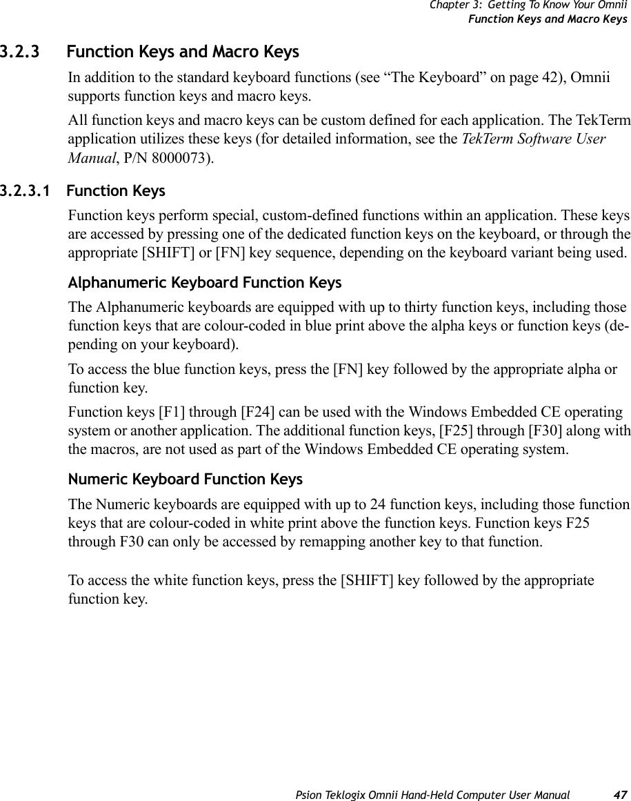 Chapter 3: Getting To Know Your OmniiFunction Keys and Macro KeysPsion Teklogix Omnii Hand-Held Computer User Manual 473.2.3 Function Keys and Macro KeysIn addition to the standard keyboard functions (see “The Keyboard” on page 42), Omnii supports function keys and macro keys.All function keys and macro keys can be custom defined for each application. The TekTerm application utilizes these keys (for detailed information, see the TekTerm Software User Manual, P/N 8000073). 3.2.3.1 Function KeysFunction keys perform special, custom-defined functions within an application. These keys are accessed by pressing one of the dedicated function keys on the keyboard, or through the appropriate [SHIFT] or [FN] key sequence, depending on the keyboard variant being used.Alphanumeric Keyboard Function KeysThe Alphanumeric keyboards are equipped with up to thirty function keys, including those function keys that are colour-coded in blue print above the alpha keys or function keys (de-pending on your keyboard).To access the blue function keys, press the [FN] key followed by the appropriate alpha or function key.Function keys [F1] through [F24] can be used with the Windows Embedded CE operating system or another application. The additional function keys, [F25] through [F30] along with the macros, are not used as part of the Windows Embedded CE operating system. Numeric Keyboard Function KeysThe Numeric keyboards are equipped with up to 24 function keys, including those function keys that are colour-coded in white print above the function keys. Function keys F25 through F30 can only be accessed by remapping another key to that function. To access the white function keys, press the [SHIFT] key followed by the appropriate function key. 