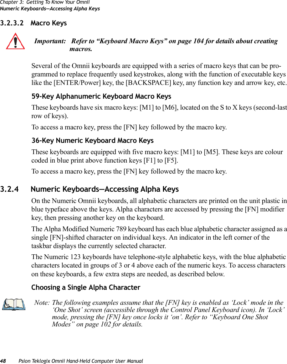 Chapter 3: Getting To Know Your OmniiNumeric Keyboards—Accessing Alpha Keys48 Psion Teklogix Omnii Hand-Held Computer User Manual3.2.3.2 Macro KeysSeveral of the Omnii keyboards are equipped with a series of macro keys that can be pro-grammed to replace frequently used keystrokes, along with the function of executable keys like the [ENTER/Power] key, the [BACKSPACE] key, any function key and arrow key, etc. 59-Key Alphanumeric Keyboard Macro KeysThese keyboards have six macro keys: [M1] to [M6], located on the S to X keys (second-last row of keys).To access a macro key, press the [FN] key followed by the macro key.36-Key Numeric Keyboard Macro KeysThese keyboards are equipped with five macro keys: [M1] to [M5]. These keys are colour coded in blue print above function keys [F1] to [F5]. To access a macro key, press the [FN] key followed by the macro key.3.2.4 Numeric Keyboards—Accessing Alpha KeysOn the Numeric Omnii keyboards, all alphabetic characters are printed on the unit plastic in blue typeface above the keys. Alpha characters are accessed by pressing the [FN] modifier key, then pressing another key on the keyboard. The Alpha Modified Numeric 789 keyboard has each blue alphabetic character assigned as a single [FN]-shifted character on individual keys. An indicator in the left corner of the taskbar displays the currently selected character. The Numeric 123 keyboards have telephone-style alphabetic keys, with the blue alphabetic characters located in groups of 3 or 4 above each of the numeric keys. To access characters on these keyboards, a few extra steps are needed, as described below.Choosing a Single Alpha CharacterImportant:  Refer to “Keyboard Macro Keys” on page 104 for details about creating macros.Note: The following examples assume that the [FN] key is enabled as ‘Lock’ mode in the ‘One Shot’ screen (accessible through the Control Panel Keyboard icon). In ‘Lock’ mode, pressing the [FN] key once locks it ‘on’. Refer to “Keyboard One Shot Modes” on page 102 for details.