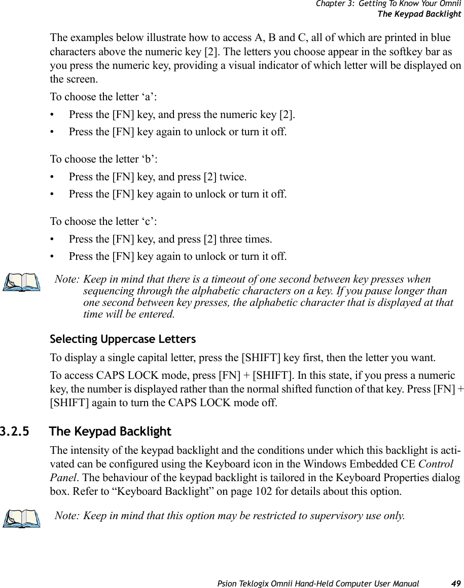 Chapter 3: Getting To Know Your OmniiThe Keypad BacklightPsion Teklogix Omnii Hand-Held Computer User Manual 49The examples below illustrate how to access A, B and C, all of which are printed in blue characters above the numeric key [2]. The letters you choose appear in the softkey bar as you press the numeric key, providing a visual indicator of which letter will be displayed on the screen.To choose the letter ‘a’:• Press the [FN] key, and press the numeric key [2].• Press the [FN] key again to unlock or turn it off.To choose the letter ‘b’:• Press the [FN] key, and press [2] twice.• Press the [FN] key again to unlock or turn it off.To choose the letter ‘c’:• Press the [FN] key, and press [2] three times.• Press the [FN] key again to unlock or turn it off.Selecting Uppercase LettersTo display a single capital letter, press the [SHIFT] key first, then the letter you want. To access CAPS LOCK mode, press [FN] + [SHIFT]. In this state, if you press a numeric key, the number is displayed rather than the normal shifted function of that key. Press [FN] + [SHIFT] again to turn the CAPS LOCK mode off.3.2.5 The Keypad BacklightThe intensity of the keypad backlight and the conditions under which this backlight is acti-vated can be configured using the Keyboard icon in the Windows Embedded CE Control Panel. The behaviour of the keypad backlight is tailored in the Keyboard Properties dialog box. Refer to “Keyboard Backlight” on page 102 for details about this option.Note: Keep in mind that there is a timeout of one second between key presses when sequencing through the alphabetic characters on a key. If you pause longer than one second between key presses, the alphabetic character that is displayed at that time will be entered.Note: Keep in mind that this option may be restricted to supervisory use only.