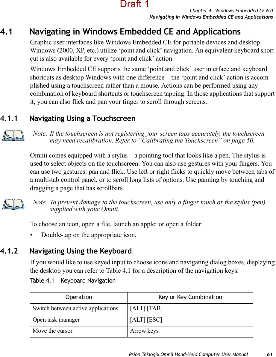 Chapter 4: Windows Embedded CE 6.0Navigating in Windows Embedded CE and ApplicationsPsion Teklogix Omnii Hand-Held Computer User Manual 614.1 Navigating in Windows Embedded CE and ApplicationsGraphic user interfaces like Windows Embedded CE for portable devices and desktop Windows (2000, XP, etc.) utilize ‘point and click’ navigation. An equivalent keyboard short-cut is also available for every ‘point and click’ action.Windows Embedded CE supports the same ‘point and click’ user interface and keyboard shortcuts as desktop Windows with one difference—the ‘point and click’ action is accom-plished using a touchscreen rather than a mouse. Actions can be performed using any combination of keyboard shortcuts or touchscreen tapping. In those applications that support it, you can also flick and pan your finger to scroll through screens.4.1.1 Navigating Using a TouchscreenOmnii comes equipped with a stylus—a pointing tool that looks like a pen. The stylus is used to select objects on the touchscreen. You can also use gestures with your fingers. You can use two gestures: pan and flick. Use left or right flicks to quickly move between tabs of a multi-tab control panel, or to scroll long lists of options. Use panning by touching and dragging a page that has scrollbars.To choose an icon, open a file, launch an applet or open a folder:• Double-tap on the appropriate icon.4.1.2 Navigating Using the KeyboardIf you would like to use keyed input to choose icons and navigating dialog boxes, displaying the desktop you can refer to Table 4.1 for a description of the navigation keys.Table 4.1  Keyboard NavigationNote: If the touchscreen is not registering your screen taps accurately, the touchscreen may need recalibration. Refer to “Calibrating the Touchscreen” on page 50.Note: To prevent damage to the touchscreen, use only a finger touch or the stylus (pen) supplied with your Omnii.Operation Key or Key CombinationSwitch between active applications [ALT] [TAB]Open task manager [ALT] [ESC]Move the cursor Arrow keysDraft 1