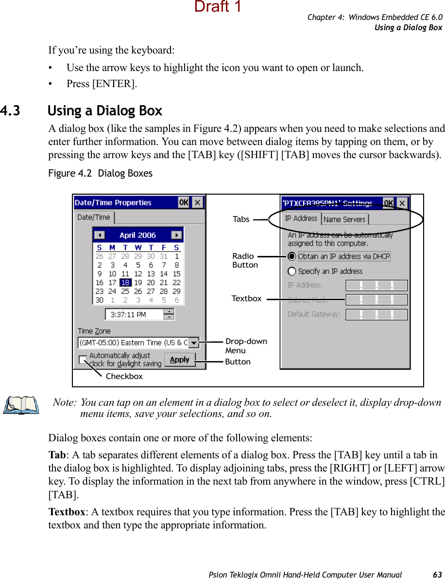 Chapter 4: Windows Embedded CE 6.0Using a Dialog BoxPsion Teklogix Omnii Hand-Held Computer User Manual 63If you’re using the keyboard:• Use the arrow keys to highlight the icon you want to open or launch.• Press [ENTER].4.3 Using a Dialog BoxA dialog box (like the samples in Figure 4.2) appears when you need to make selections and enter further information. You can move between dialog items by tapping on them, or by pressing the arrow keys and the [TAB] key ([SHIFT] [TAB] moves the cursor backwards).Figure 4.2  Dialog BoxesDialog boxes contain one or more of the following elements:Tab: A tab separates different elements of a dialog box. Press the [TAB] key until a tab in the dialog box is highlighted. To display adjoining tabs, press the [RIGHT] or [LEFT] arrow key. To display the information in the next tab from anywhere in the window, press [CTRL] [TAB].Textbo x: A textbox requires that you type information. Press the [TAB] key to highlight the textbox and then type the appropriate information.CheckboxDrop-downButtonTe x t b o xRadioButtonTa b sMenuNote: You can tap on an element in a dialog box to select or deselect it, display drop-down menu items, save your selections, and so on.Draft 1