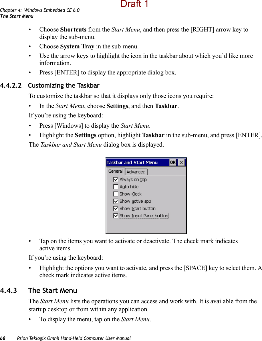 Chapter 4: Windows Embedded CE 6.0The Start Menu68 Psion Teklogix Omnii Hand-Held Computer User Manual• Choose Shortcuts from the Start Menu, and then press the [RIGHT] arrow key to display the sub-menu.• Choose System Tray in the sub-menu. • Use the arrow keys to highlight the icon in the taskbar about which you’d like more information.• Press [ENTER] to display the appropriate dialog box.4.4.2.2 Customizing the TaskbarTo customize the taskbar so that it displays only those icons you require:•In the Start Menu, choose Settings, and then Taskbar.If you’re using the keyboard:• Press [Windows] to display the Start Menu.• Highlight the Settings option, highlight Taskbar in the sub-menu, and press [ENTER]. The Taskbar and Start Menu dialog box is displayed.• Tap on the items you want to activate or deactivate. The check mark indicates active items.If you’re using the keyboard:• Highlight the options you want to activate, and press the [SPACE] key to select them. A check mark indicates active items.4.4.3 The Start MenuThe Start Menu lists the operations you can access and work with. It is available from the startup desktop or from within any application.• To display the menu, tap on the Start Menu.Draft 1