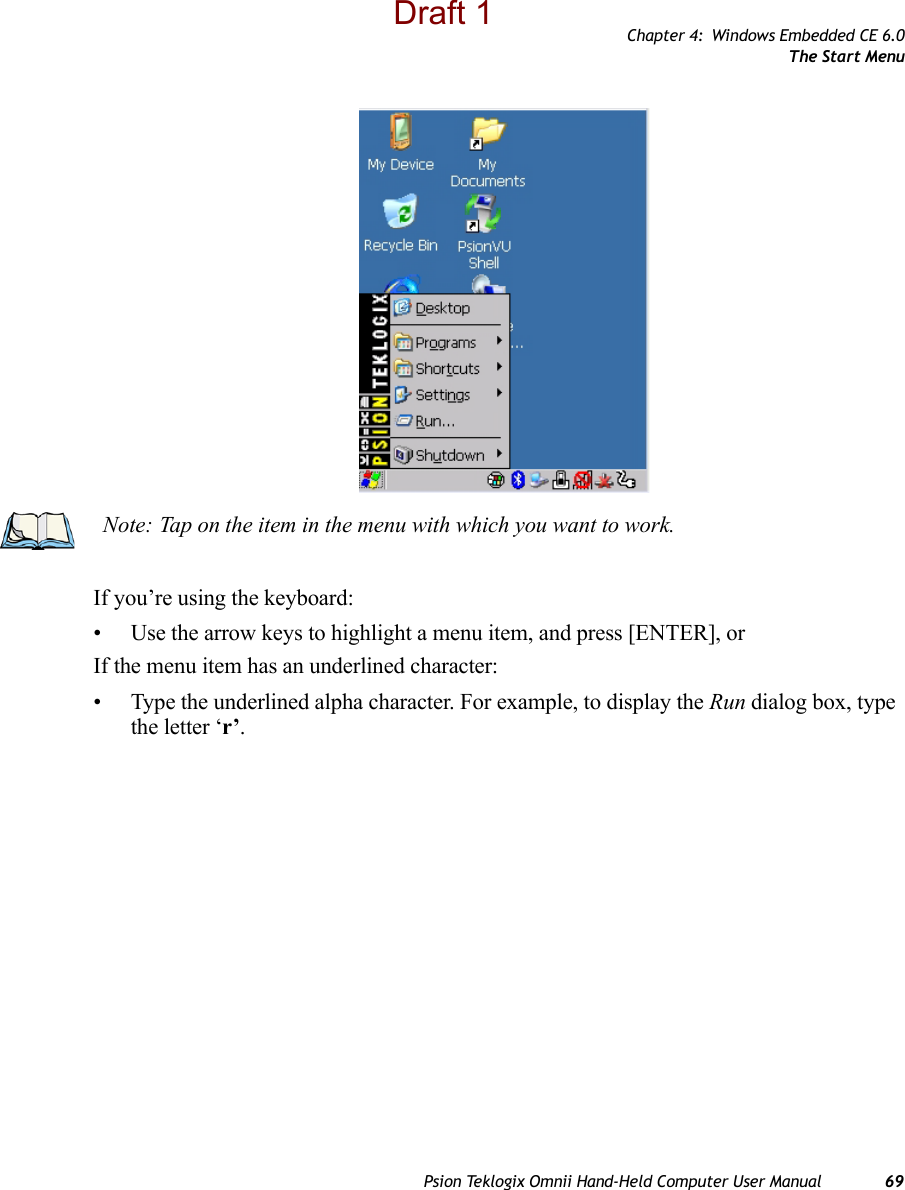 Chapter 4: Windows Embedded CE 6.0The Start MenuPsion Teklogix Omnii Hand-Held Computer User Manual 69If you’re using the keyboard:• Use the arrow keys to highlight a menu item, and press [ENTER], or If the menu item has an underlined character:• Type the underlined alpha character. For example, to display the Run dialog box, type the letter ‘r’.Note: Tap on the item in the menu with which you want to work.Draft 1