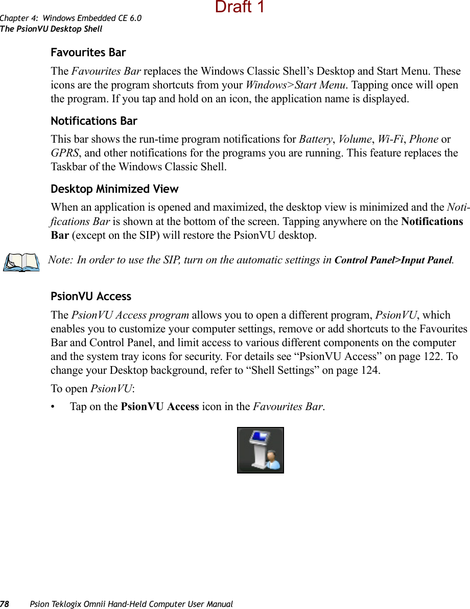 Chapter 4: Windows Embedded CE 6.0The PsionVU Desktop Shell78 Psion Teklogix Omnii Hand-Held Computer User ManualFavourites BarThe Favourites Bar replaces the Windows Classic Shell’s Desktop and Start Menu. These icons are the program shortcuts from your Windows&gt;Start Menu. Tapping once will open the program. If you tap and hold on an icon, the application name is displayed.Notifications BarThis bar shows the run-time program notifications for Battery, Volu me , Wi-Fi, Phone or GPRS, and other notifications for the programs you are running. This feature replaces the Taskbar of the Windows Classic Shell.Desktop Minimized ViewWhen an application is opened and maximized, the desktop view is minimized and the Noti-fications Bar is shown at the bottom of the screen. Tapping anywhere on the Notifications Bar (except on the SIP) will restore the PsionVU desktop.PsionVU AccessThe PsionVU Access program allows you to open a different program, PsionVU, which enables you to customize your computer settings, remove or add shortcuts to the Favourites Bar and Control Panel, and limit access to various different components on the computer and the system tray icons for security. For details see “PsionVU Access” on page 122. To change your Desktop background, refer to “Shell Settings” on page 124. To open PsionVU:• Tap on the PsionVU Access icon in the Favourites Bar.Note: In order to use the SIP, turn on the automatic settings in Control Panel&gt;Input Panel.Draft 1