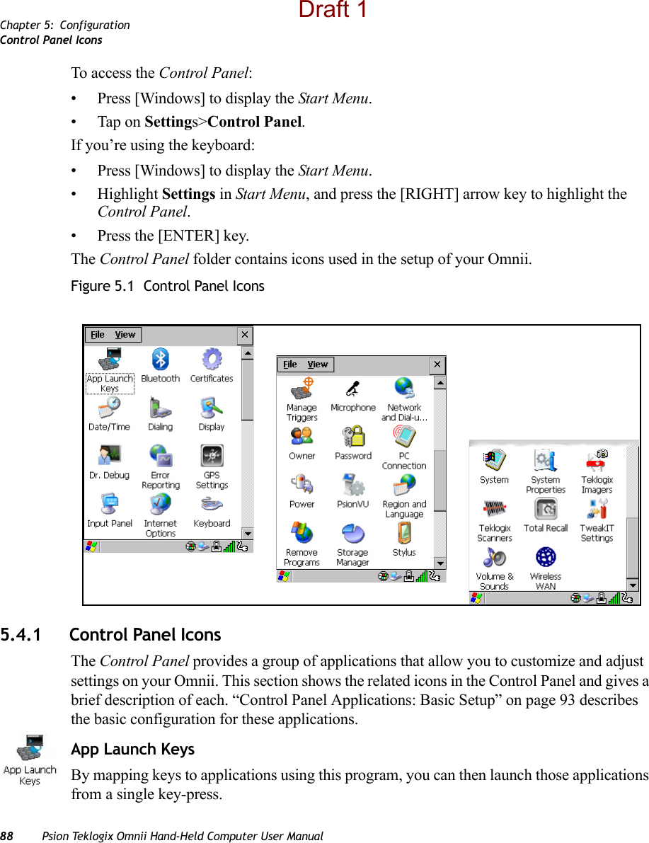 Chapter 5: ConfigurationControl Panel Icons88 Psion Teklogix Omnii Hand-Held Computer User ManualTo access the Control Panel:• Press [Windows] to display the Start Menu.• Tap on Settings&gt;Control Panel.If you’re using the keyboard:• Press [Windows] to display the Start Menu.• Highlight Settings in Start Menu, and press the [RIGHT] arrow key to highlight the Control Panel.• Press the [ENTER] key.The Control Panel folder contains icons used in the setup of your Omnii.Figure 5.1  Control Panel Icons5.4.1 Control Panel IconsThe Control Panel provides a group of applications that allow you to customize and adjust settings on your Omnii. This section shows the related icons in the Control Panel and gives a brief description of each. “Control Panel Applications: Basic Setup” on page 93 describes the basic configuration for these applications.App Launch KeysBy mapping keys to applications using this program, you can then launch those applications from a single key-press.Draft 1