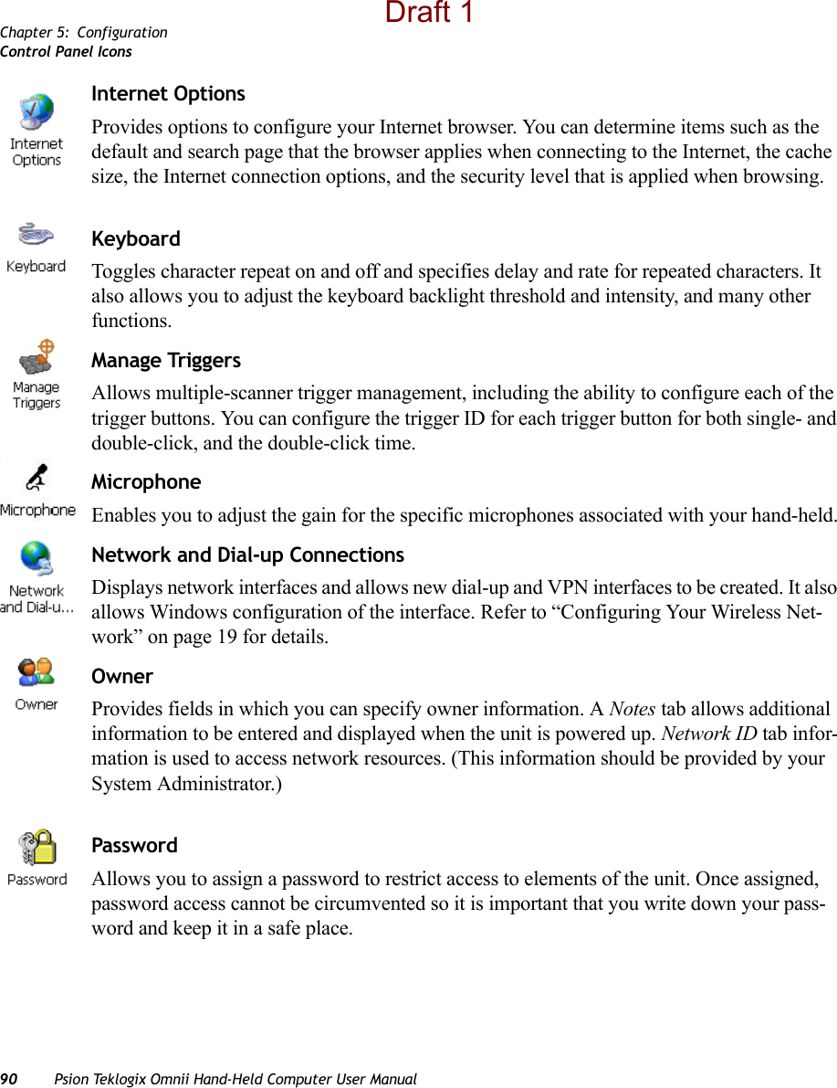 Chapter 5: ConfigurationControl Panel Icons90 Psion Teklogix Omnii Hand-Held Computer User ManualInternet OptionsProvides options to configure your Internet browser. You can determine items such as the default and search page that the browser applies when connecting to the Internet, the cache size, the Internet connection options, and the security level that is applied when browsing.KeyboardToggles character repeat on and off and specifies delay and rate for repeated characters. It also allows you to adjust the keyboard backlight threshold and intensity, and many other functions.Manage TriggersAllows multiple-scanner trigger management, including the ability to configure each of the trigger buttons. You can configure the trigger ID for each trigger button for both single- and double-click, and the double-click time.Microphone Enables you to adjust the gain for the specific microphones associated with your hand-held.Network and Dial-up ConnectionsDisplays network interfaces and allows new dial-up and VPN interfaces to be created. It also allows Windows configuration of the interface. Refer to “Configuring Your Wireless Net-work” on page 19 for details.OwnerProvides fields in which you can specify owner information. A Notes tab allows additional information to be entered and displayed when the unit is powered up. Network ID tab infor-mation is used to access network resources. (This information should be provided by your System Administrator.)PasswordAllows you to assign a password to restrict access to elements of the unit. Once assigned, password access cannot be circumvented so it is important that you write down your pass-word and keep it in a safe place. Draft 1