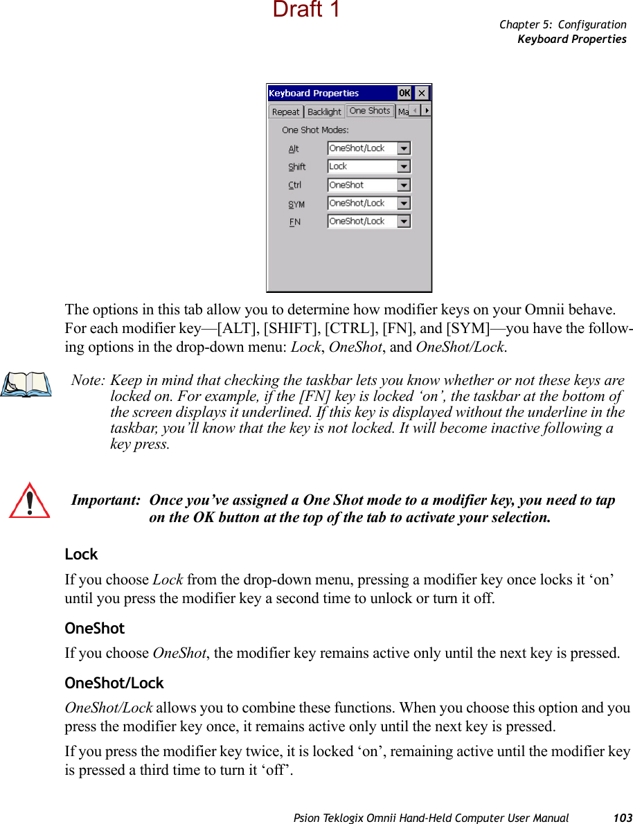 Chapter 5: ConfigurationKeyboard PropertiesPsion Teklogix Omnii Hand-Held Computer User Manual 103The options in this tab allow you to determine how modifier keys on your Omnii behave. For each modifier key—[ALT], [SHIFT], [CTRL], [FN], and [SYM]—you have the follow-ing options in the drop-down menu: Lock, OneShot, and OneShot/Lock. LockIf you choose Lock from the drop-down menu, pressing a modifier key once locks it ‘on’ until you press the modifier key a second time to unlock or turn it off. OneShotIf you choose OneShot, the modifier key remains active only until the next key is pressed.OneShot/LockOneShot/Lock allows you to combine these functions. When you choose this option and you press the modifier key once, it remains active only until the next key is pressed. If you press the modifier key twice, it is locked ‘on’, remaining active until the modifier key is pressed a third time to turn it ‘off’.Note: Keep in mind that checking the taskbar lets you know whether or not these keys are locked on. For example, if the [FN] key is locked ‘on’, the taskbar at the bottom of the screen displays it underlined. If this key is displayed without the underline in the taskbar, you’ll know that the key is not locked. It will become inactive following a key press.Important: Once you’ve assigned a One Shot mode to a modifier key, you need to tap on the OK button at the top of the tab to activate your selection.Draft 1