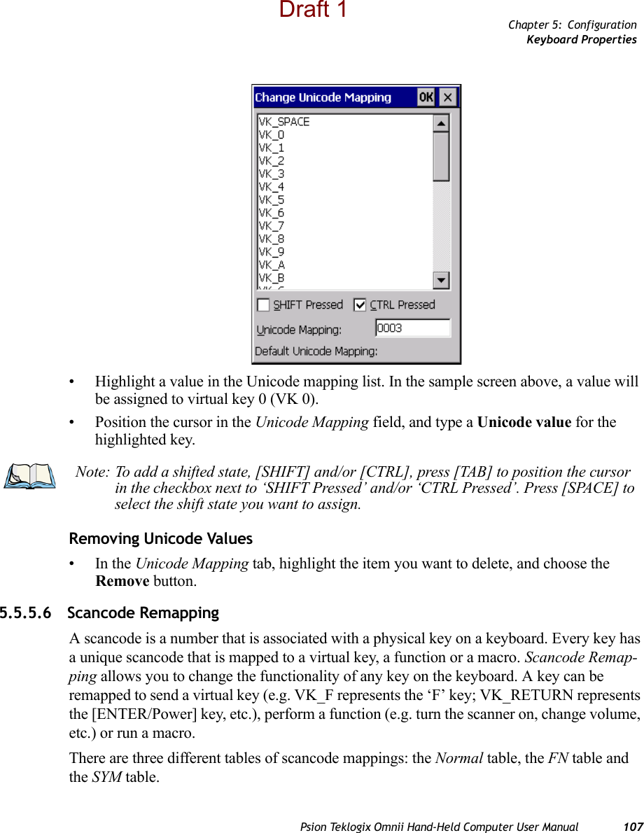 Chapter 5: ConfigurationKeyboard PropertiesPsion Teklogix Omnii Hand-Held Computer User Manual 107• Highlight a value in the Unicode mapping list. In the sample screen above, a value will be assigned to virtual key 0 (VK 0).• Position the cursor in the Unicode Mapping field, and type a Unicode value for the highlighted key.Removing Unicode Values•In the Unicode Mapping tab, highlight the item you want to delete, and choose the Remove button.5.5.5.6 Scancode RemappingA scancode is a number that is associated with a physical key on a keyboard. Every key has a unique scancode that is mapped to a virtual key, a function or a macro. Scancode Remap-ping allows you to change the functionality of any key on the keyboard. A key can be remapped to send a virtual key (e.g. VK_F represents the ‘F’ key; VK_RETURN represents the [ENTER/Power] key, etc.), perform a function (e.g. turn the scanner on, change volume, etc.) or run a macro.There are three different tables of scancode mappings: the Normal table, the FN table and the SYM table.Note: To add a shifted state, [SHIFT] and/or [CTRL], press [TAB] to position the cursor in the checkbox next to ‘SHIFT Pressed’ and/or ‘CTRL Pressed’. Press [SPACE] to select the shift state you want to assign.Draft 1