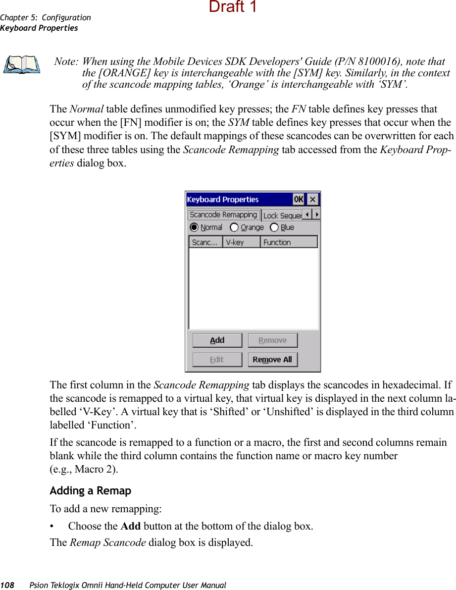 Chapter 5: ConfigurationKeyboard Properties108 Psion Teklogix Omnii Hand-Held Computer User ManualThe Normal table defines unmodified key presses; the FN table defines key presses that occur when the [FN] modifier is on; the SYM table defines key presses that occur when the [SYM] modifier is on. The default mappings of these scancodes can be overwritten for each of these three tables using the Scancode Remapping tab accessed from the Keyboard Prop-erties dialog box.The first column in the Scancode Remapping tab displays the scancodes in hexadecimal. If the scancode is remapped to a virtual key, that virtual key is displayed in the next column la-belled ‘V-Key’. A virtual key that is ‘Shifted’ or ‘Unshifted’ is displayed in the third column labelled ‘Function’. If the scancode is remapped to a function or a macro, the first and second columns remain blank while the third column contains the function name or macro key number (e.g., Macro 2).Adding a RemapTo add a new remapping:• Choose the Add button at the bottom of the dialog box.The Remap Scancode dialog box is displayed.Note: When using the Mobile Devices SDK Developers&apos; Guide (P/N 8100016), note that the [ORANGE] key is interchangeable with the [SYM] key. Similarly, in the context of the scancode mapping tables, ‘Orange’ is interchangeable with ‘SYM’.Draft 1