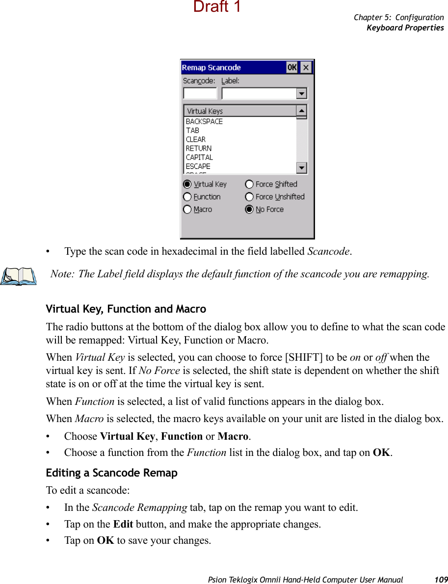 Chapter 5: ConfigurationKeyboard PropertiesPsion Teklogix Omnii Hand-Held Computer User Manual 109• Type the scan code in hexadecimal in the field labelled Scancode.Virtual Key, Function and MacroThe radio buttons at the bottom of the dialog box allow you to define to what the scan code will be remapped: Virtual Key, Function or Macro. When Virtual Key is selected, you can choose to force [SHIFT] to be on or off when the virtual key is sent. If No Force is selected, the shift state is dependent on whether the shift state is on or off at the time the virtual key is sent.When Function is selected, a list of valid functions appears in the dialog box. When Macro is selected, the macro keys available on your unit are listed in the dialog box.• Choose Virtual Key, Function or Macro.• Choose a function from the Function list in the dialog box, and tap on OK.Editing a Scancode RemapTo edit a scancode:•In the Scancode Remapping tab, tap on the remap you want to edit.• Tap on the Edit button, and make the appropriate changes.• Tap on OK to save your changes.Note: The Label field displays the default function of the scancode you are remapping.Draft 1