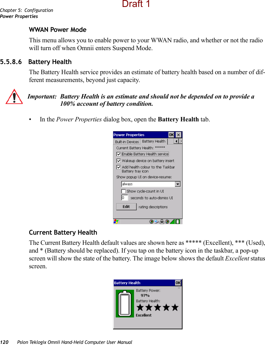 Chapter 5: ConfigurationPower Properties120 Psion Teklogix Omnii Hand-Held Computer User ManualWWAN Power ModeThis menu allows you to enable power to your WWAN radio, and whether or not the radio will turn off when Omnii enters Suspend Mode.5.5.8.6 Battery HealthThe Battery Health service provides an estimate of battery health based on a number of dif-ferent measurements, beyond just capacity. •In the Power Properties dialog box, open the Battery Health tab.Current Battery HealthThe Current Battery Health default values are shown here as ***** (Excellent), *** (Used), and * (Battery should be replaced). If you tap on the battery icon in the taskbar, a pop-up screen will show the state of the battery. The image below shows the default Excellent status screen.Important: Battery Health is an estimate and should not be depended on to provide a 100% account of battery condition.Draft 1