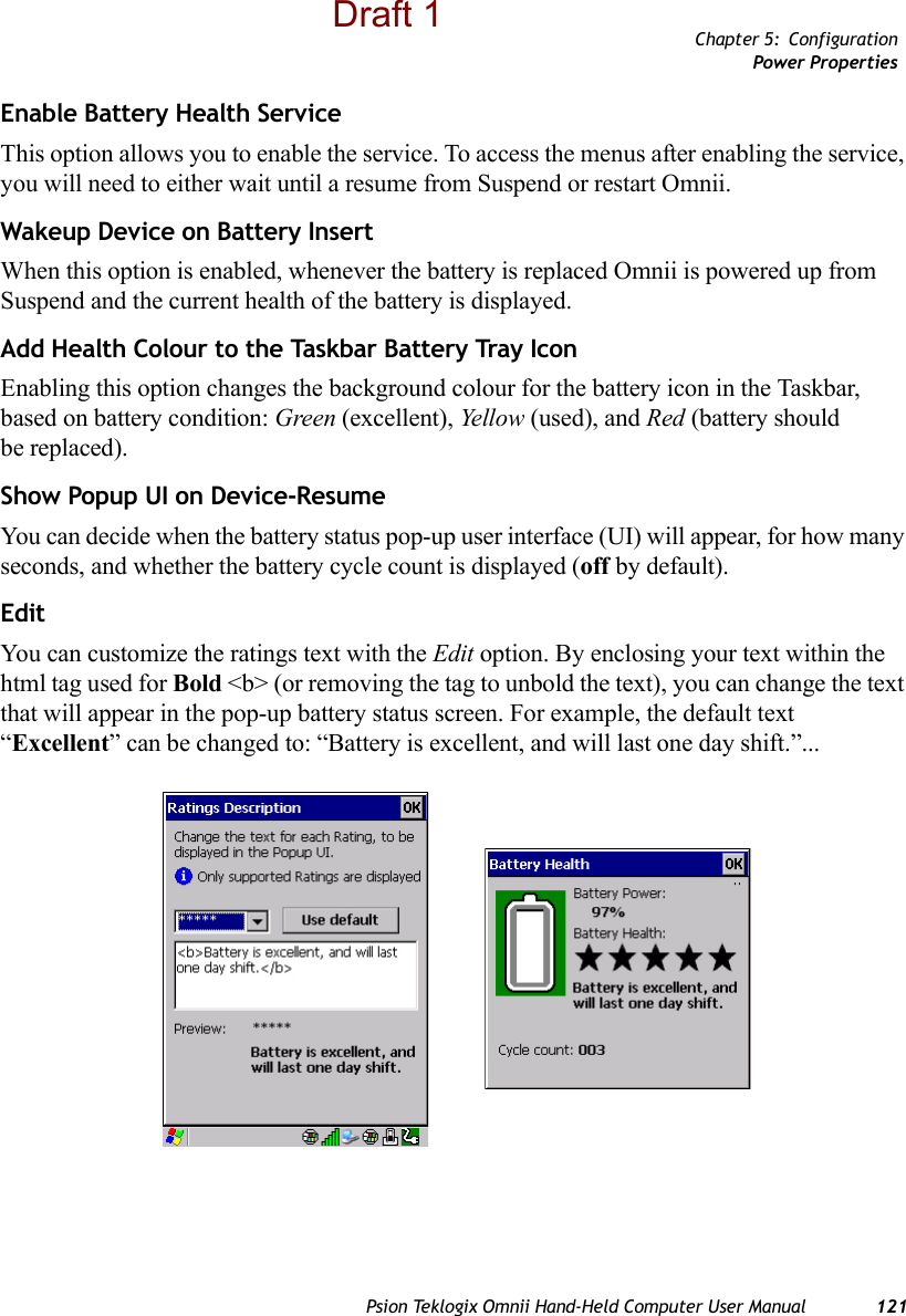 Chapter 5: ConfigurationPower PropertiesPsion Teklogix Omnii Hand-Held Computer User Manual 121Enable Battery Health ServiceThis option allows you to enable the service. To access the menus after enabling the service, you will need to either wait until a resume from Suspend or restart Omnii.Wakeup Device on Battery InsertWhen this option is enabled, whenever the battery is replaced Omnii is powered up from Suspend and the current health of the battery is displayed. Add Health Colour to the Taskbar Battery Tray IconEnabling this option changes the background colour for the battery icon in the Taskbar, based on battery condition: Green (excellent), Yellow (used), and Red (battery should be replaced).Show Popup UI on Device-ResumeYou can decide when the battery status pop-up user interface (UI) will appear, for how many seconds, and whether the battery cycle count is displayed (off by default).EditYou can customize the ratings text with the Edit option. By enclosing your text within the html tag used for Bold &lt;b&gt; (or removing the tag to unbold the text), you can change the text that will appear in the pop-up battery status screen. For example, the default text “Excellent” can be changed to: “Battery is excellent, and will last one day shift.”...Draft 1