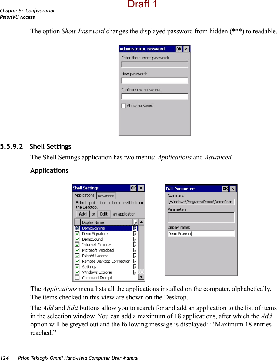 Chapter 5: ConfigurationPsionVU Access124 Psion Teklogix Omnii Hand-Held Computer User ManualThe option Show Password changes the displayed password from hidden (***) to readable. 5.5.9.2 Shell SettingsThe Shell Settings application has two menus: Applications and Advanced. ApplicationsThe Applications menu lists all the applications installed on the computer, alphabetically. The items checked in this view are shown on the Desktop.The Add and Edit buttons allow you to search for and add an application to the list of items in the selection window. You can add a maximum of 18 applications, after which the Add option will be greyed out and the following message is displayed: “!Maximum 18 entries reached.” Draft 1