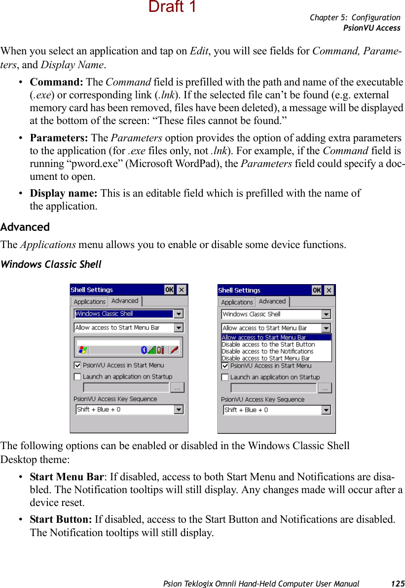 Chapter 5: ConfigurationPsionVU AccessPsion Teklogix Omnii Hand-Held Computer User Manual 125When you select an application and tap on Edit, you will see fields for Command, Parame-ters, and Display Name.•Command: The Command field is prefilled with the path and name of the executable (.exe) or corresponding link (.lnk). If the selected file can’t be found (e.g. external memory card has been removed, files have been deleted), a message will be displayed at the bottom of the screen: “These files cannot be found.”•Parameters: The Parameters option provides the option of adding extra parameters to the application (for .exe files only, not .lnk). For example, if the Command field is running “pword.exe” (Microsoft WordPad), the Parameters field could specify a doc-ument to open.•Display name: This is an editable field which is prefilled with the name of the application. AdvancedThe Applications menu allows you to enable or disable some device functions. Windows Classic ShellThe following options can be enabled or disabled in the Windows Classic Shell Desktop theme:•Start Menu Bar: If disabled, access to both Start Menu and Notifications are disa-bled. The Notification tooltips will still display. Any changes made will occur after a device reset.•Start Button: If disabled, access to the Start Button and Notifications are disabled. The Notification tooltips will still display.Draft 1