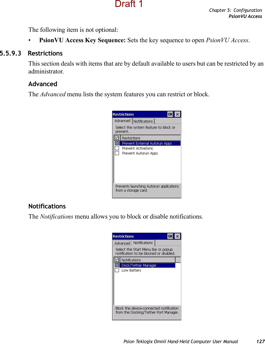 Chapter 5: ConfigurationPsionVU AccessPsion Teklogix Omnii Hand-Held Computer User Manual 127The following item is not optional: •PsionVU Access Key Sequence: Sets the key sequence to open PsionVU Access.5.5.9.3 Restrictions This section deals with items that are by default available to users but can be restricted by an administrator.AdvancedThe Advanced menu lists the system features you can restrict or block. NotificationsThe Notifications menu allows you to block or disable notifications. Draft 1