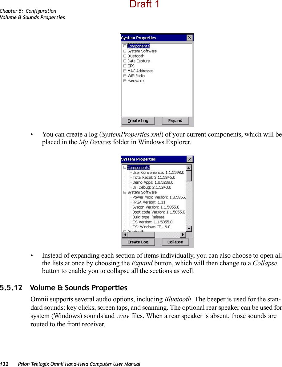 Chapter 5: ConfigurationVolume &amp; Sounds Prope rti es132 Psion Teklogix Omnii Hand-Held Computer User Manual• You can create a log (SystemProperties.xml) of your current components, which will be placed in the My Devices folder in Windows Explorer. • Instead of expanding each section of items individually, you can also choose to open all the lists at once by choosing the Expand button, which will then change to a Collapse button to enable you to collapse all the sections as well.5.5.12 Volume &amp; Sounds PropertiesOmnii supports several audio options, including Bluetooth. The beeper is used for the stan-dard sounds: key clicks, screen taps, and scanning. The optional rear speaker can be used for system (Windows) sounds and .wav files. When a rear speaker is absent, those sounds are routed to the front receiver. Draft 1