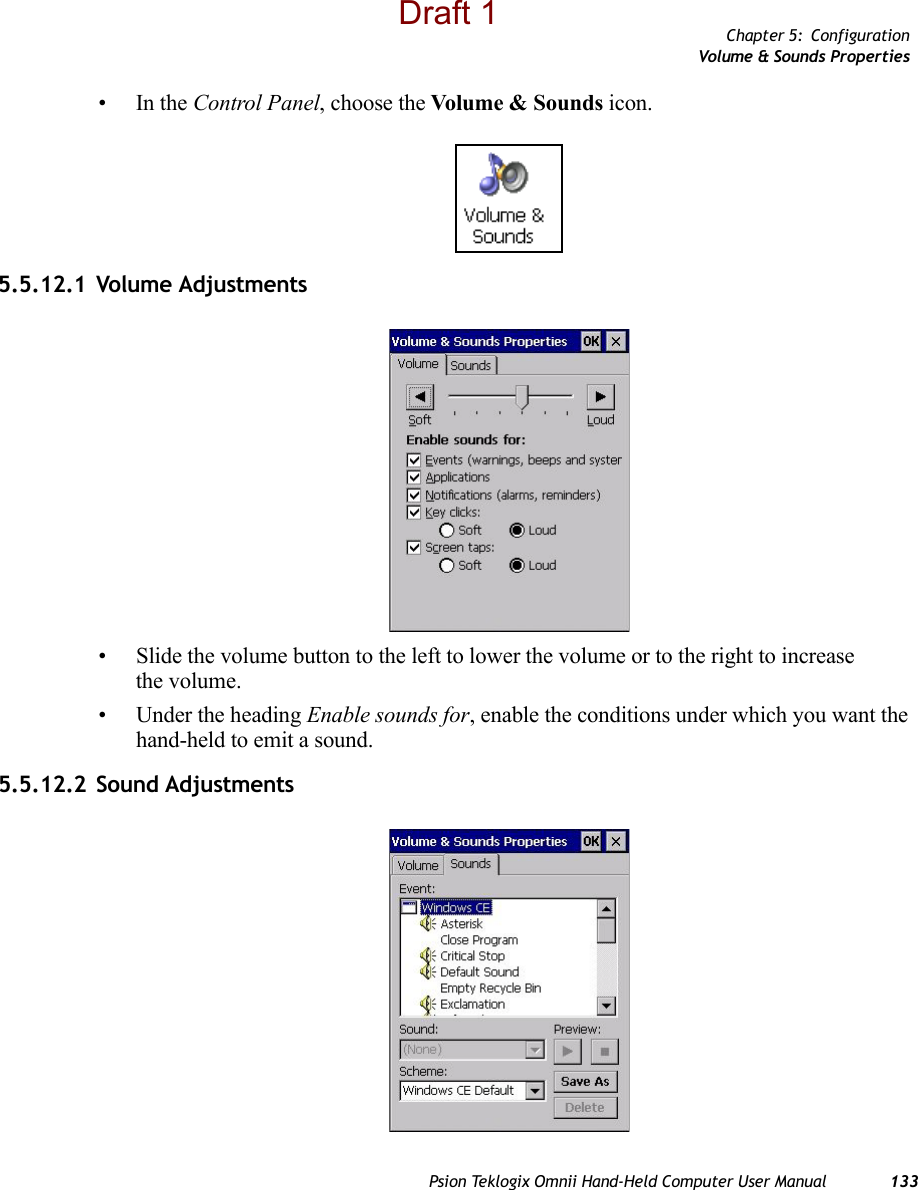 Chapter 5: ConfigurationVolume &amp; Sounds PropertiesPsion Teklogix Omnii Hand-Held Computer User Manual 133•In the Control Panel, choose the Volume &amp; Sounds icon.5.5.12.1 Volume Adjustments• Slide the volume button to the left to lower the volume or to the right to increase the volume.• Under the heading Enable sounds for, enable the conditions under which you want the hand-held to emit a sound.5.5.12.2 Sound AdjustmentsDraft 1